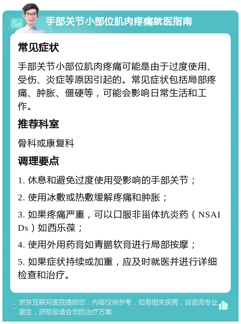 手部关节小部位肌肉疼痛就医指南 常见症状 手部关节小部位肌肉疼痛可能是由于过度使用、受伤、炎症等原因引起的。常见症状包括局部疼痛、肿胀、僵硬等，可能会影响日常生活和工作。 推荐科室 骨科或康复科 调理要点 1. 休息和避免过度使用受影响的手部关节； 2. 使用冰敷或热敷缓解疼痛和肿胀； 3. 如果疼痛严重，可以口服非甾体抗炎药（NSAIDs）如西乐葆； 4. 使用外用药膏如青鹏软膏进行局部按摩； 5. 如果症状持续或加重，应及时就医并进行详细检查和治疗。