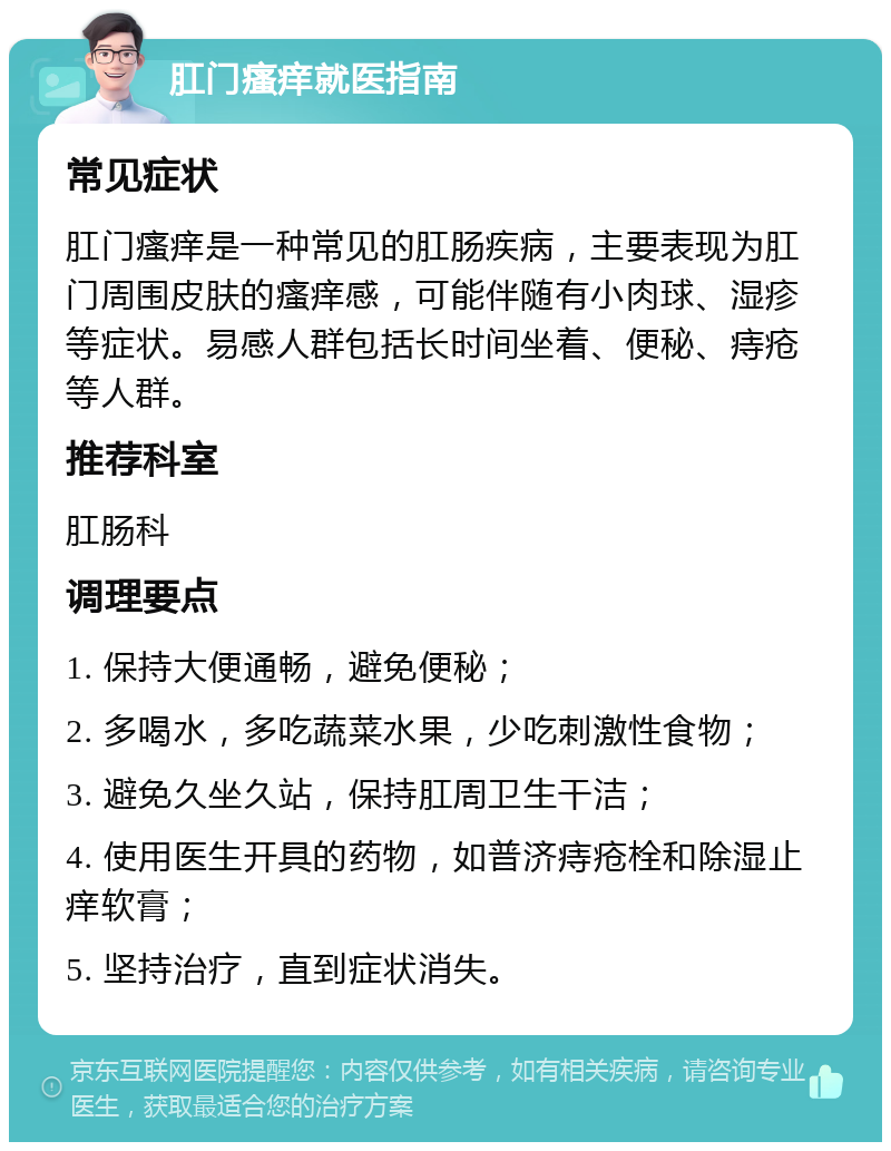 肛门瘙痒就医指南 常见症状 肛门瘙痒是一种常见的肛肠疾病，主要表现为肛门周围皮肤的瘙痒感，可能伴随有小肉球、湿疹等症状。易感人群包括长时间坐着、便秘、痔疮等人群。 推荐科室 肛肠科 调理要点 1. 保持大便通畅，避免便秘； 2. 多喝水，多吃蔬菜水果，少吃刺激性食物； 3. 避免久坐久站，保持肛周卫生干洁； 4. 使用医生开具的药物，如普济痔疮栓和除湿止痒软膏； 5. 坚持治疗，直到症状消失。