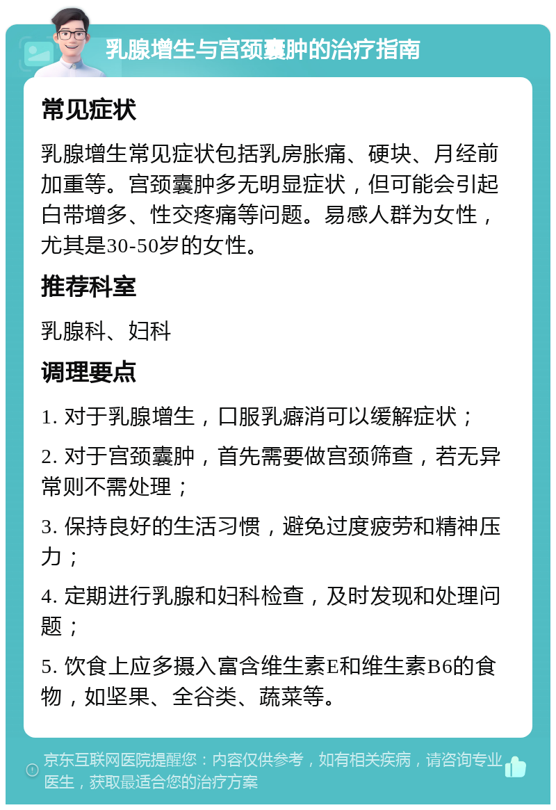 乳腺增生与宫颈囊肿的治疗指南 常见症状 乳腺增生常见症状包括乳房胀痛、硬块、月经前加重等。宫颈囊肿多无明显症状，但可能会引起白带增多、性交疼痛等问题。易感人群为女性，尤其是30-50岁的女性。 推荐科室 乳腺科、妇科 调理要点 1. 对于乳腺增生，口服乳癖消可以缓解症状； 2. 对于宫颈囊肿，首先需要做宫颈筛查，若无异常则不需处理； 3. 保持良好的生活习惯，避免过度疲劳和精神压力； 4. 定期进行乳腺和妇科检查，及时发现和处理问题； 5. 饮食上应多摄入富含维生素E和维生素B6的食物，如坚果、全谷类、蔬菜等。