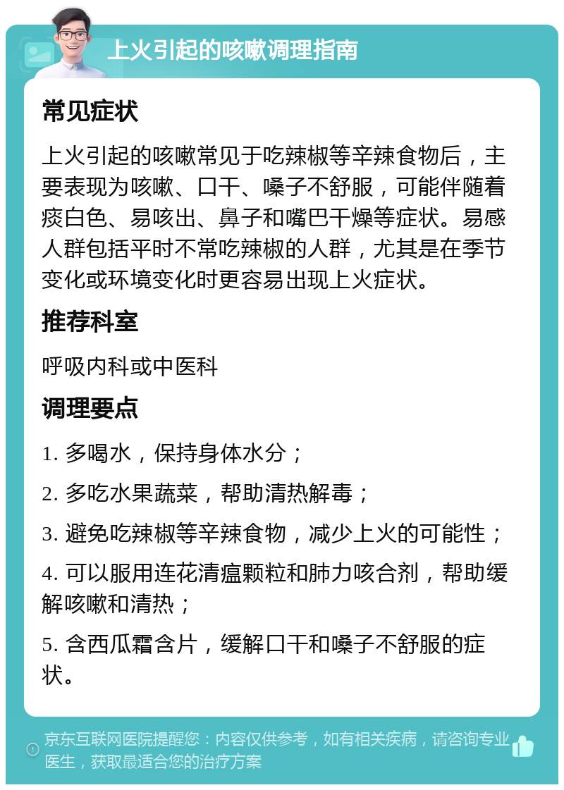 上火引起的咳嗽调理指南 常见症状 上火引起的咳嗽常见于吃辣椒等辛辣食物后，主要表现为咳嗽、口干、嗓子不舒服，可能伴随着痰白色、易咳出、鼻子和嘴巴干燥等症状。易感人群包括平时不常吃辣椒的人群，尤其是在季节变化或环境变化时更容易出现上火症状。 推荐科室 呼吸内科或中医科 调理要点 1. 多喝水，保持身体水分； 2. 多吃水果蔬菜，帮助清热解毒； 3. 避免吃辣椒等辛辣食物，减少上火的可能性； 4. 可以服用连花清瘟颗粒和肺力咳合剂，帮助缓解咳嗽和清热； 5. 含西瓜霜含片，缓解口干和嗓子不舒服的症状。