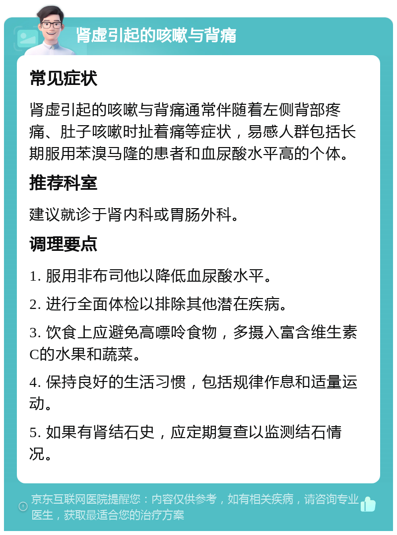 肾虚引起的咳嗽与背痛 常见症状 肾虚引起的咳嗽与背痛通常伴随着左侧背部疼痛、肚子咳嗽时扯着痛等症状，易感人群包括长期服用苯溴马隆的患者和血尿酸水平高的个体。 推荐科室 建议就诊于肾内科或胃肠外科。 调理要点 1. 服用非布司他以降低血尿酸水平。 2. 进行全面体检以排除其他潜在疾病。 3. 饮食上应避免高嘌呤食物，多摄入富含维生素C的水果和蔬菜。 4. 保持良好的生活习惯，包括规律作息和适量运动。 5. 如果有肾结石史，应定期复查以监测结石情况。