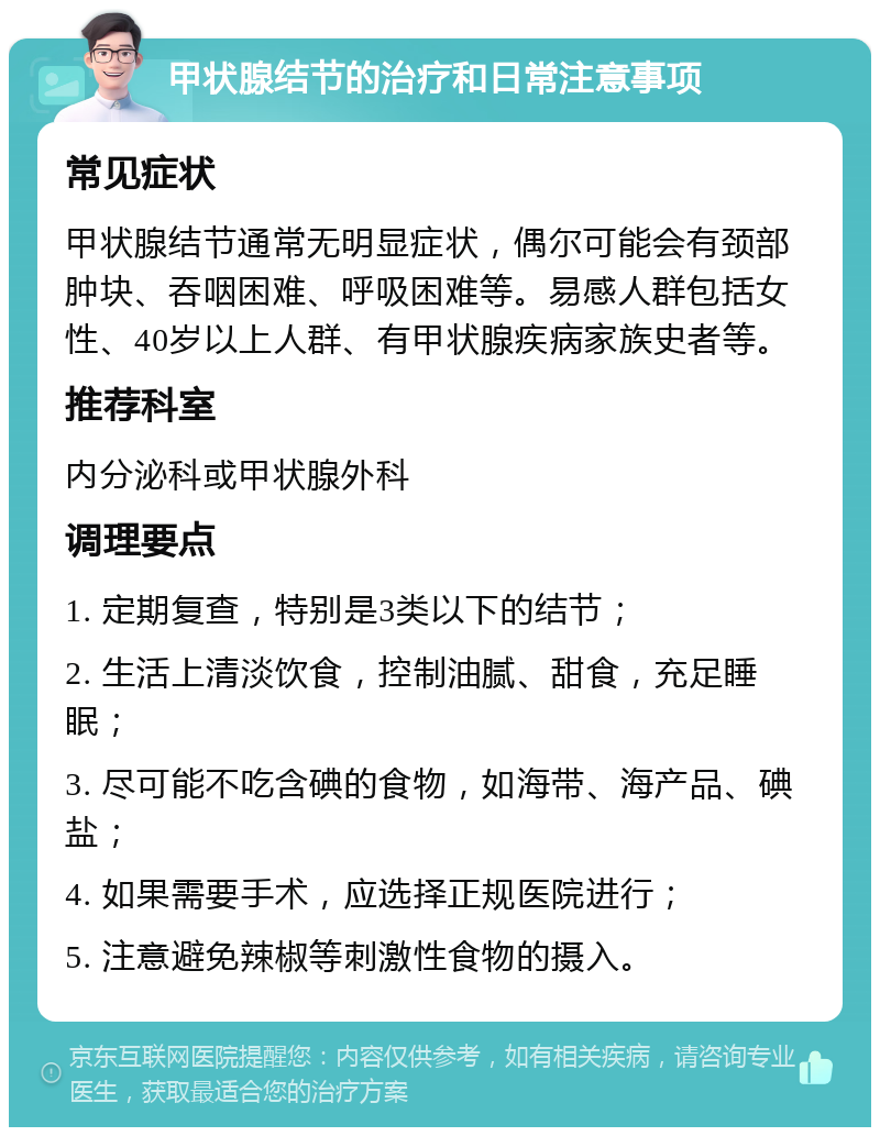 甲状腺结节的治疗和日常注意事项 常见症状 甲状腺结节通常无明显症状，偶尔可能会有颈部肿块、吞咽困难、呼吸困难等。易感人群包括女性、40岁以上人群、有甲状腺疾病家族史者等。 推荐科室 内分泌科或甲状腺外科 调理要点 1. 定期复查，特别是3类以下的结节； 2. 生活上清淡饮食，控制油腻、甜食，充足睡眠； 3. 尽可能不吃含碘的食物，如海带、海产品、碘盐； 4. 如果需要手术，应选择正规医院进行； 5. 注意避免辣椒等刺激性食物的摄入。