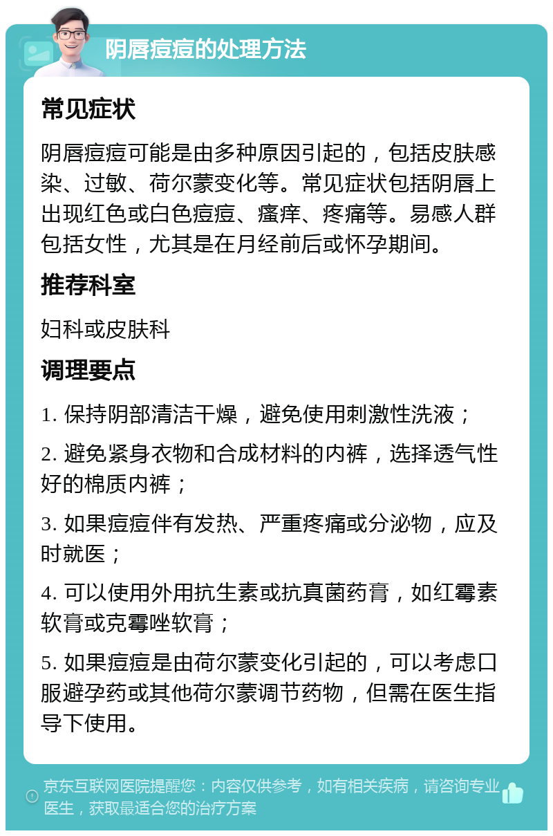 阴唇痘痘的处理方法 常见症状 阴唇痘痘可能是由多种原因引起的，包括皮肤感染、过敏、荷尔蒙变化等。常见症状包括阴唇上出现红色或白色痘痘、瘙痒、疼痛等。易感人群包括女性，尤其是在月经前后或怀孕期间。 推荐科室 妇科或皮肤科 调理要点 1. 保持阴部清洁干燥，避免使用刺激性洗液； 2. 避免紧身衣物和合成材料的内裤，选择透气性好的棉质内裤； 3. 如果痘痘伴有发热、严重疼痛或分泌物，应及时就医； 4. 可以使用外用抗生素或抗真菌药膏，如红霉素软膏或克霉唑软膏； 5. 如果痘痘是由荷尔蒙变化引起的，可以考虑口服避孕药或其他荷尔蒙调节药物，但需在医生指导下使用。