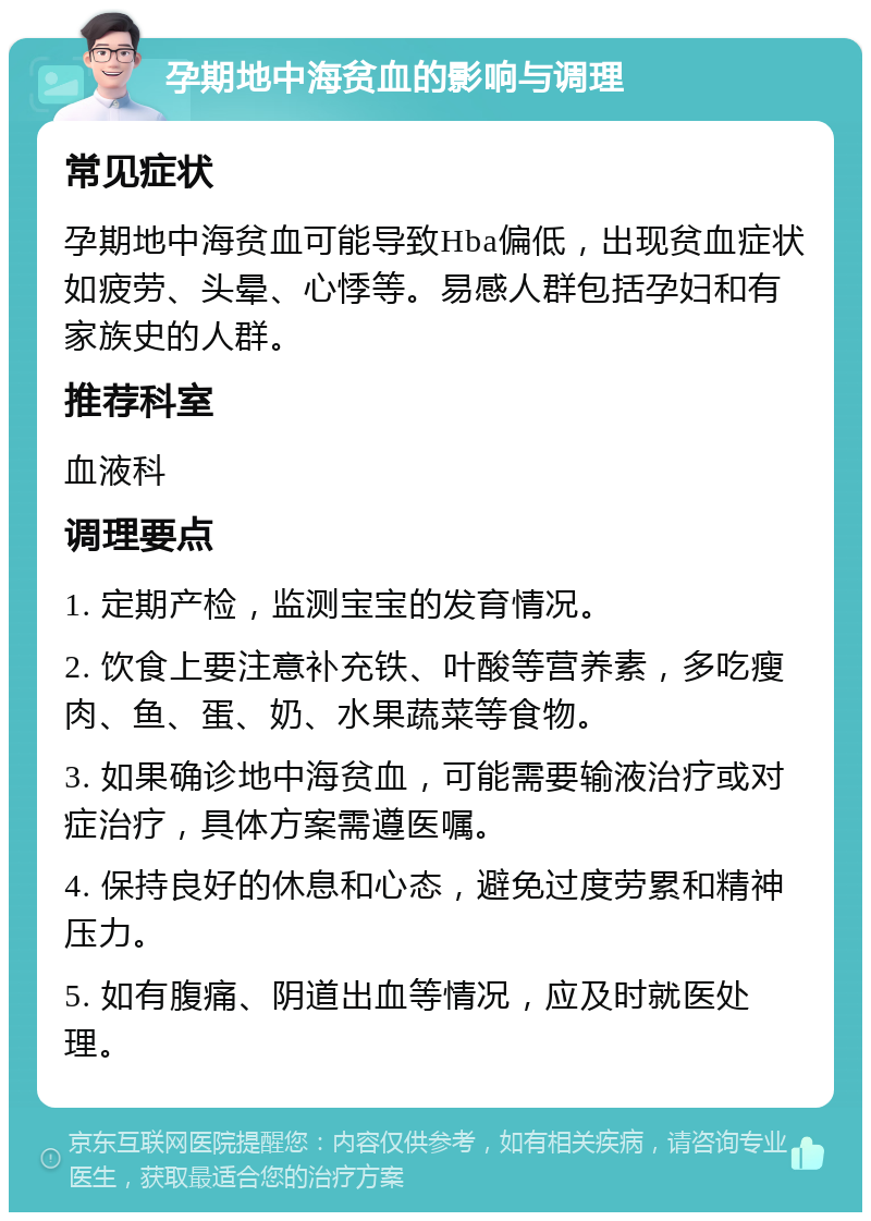 孕期地中海贫血的影响与调理 常见症状 孕期地中海贫血可能导致Hba偏低，出现贫血症状如疲劳、头晕、心悸等。易感人群包括孕妇和有家族史的人群。 推荐科室 血液科 调理要点 1. 定期产检，监测宝宝的发育情况。 2. 饮食上要注意补充铁、叶酸等营养素，多吃瘦肉、鱼、蛋、奶、水果蔬菜等食物。 3. 如果确诊地中海贫血，可能需要输液治疗或对症治疗，具体方案需遵医嘱。 4. 保持良好的休息和心态，避免过度劳累和精神压力。 5. 如有腹痛、阴道出血等情况，应及时就医处理。