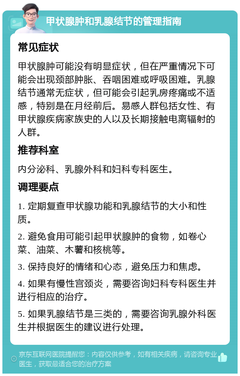 甲状腺肿和乳腺结节的管理指南 常见症状 甲状腺肿可能没有明显症状，但在严重情况下可能会出现颈部肿胀、吞咽困难或呼吸困难。乳腺结节通常无症状，但可能会引起乳房疼痛或不适感，特别是在月经前后。易感人群包括女性、有甲状腺疾病家族史的人以及长期接触电离辐射的人群。 推荐科室 内分泌科、乳腺外科和妇科专科医生。 调理要点 1. 定期复查甲状腺功能和乳腺结节的大小和性质。 2. 避免食用可能引起甲状腺肿的食物，如卷心菜、油菜、木薯和核桃等。 3. 保持良好的情绪和心态，避免压力和焦虑。 4. 如果有慢性宫颈炎，需要咨询妇科专科医生并进行相应的治疗。 5. 如果乳腺结节是三类的，需要咨询乳腺外科医生并根据医生的建议进行处理。