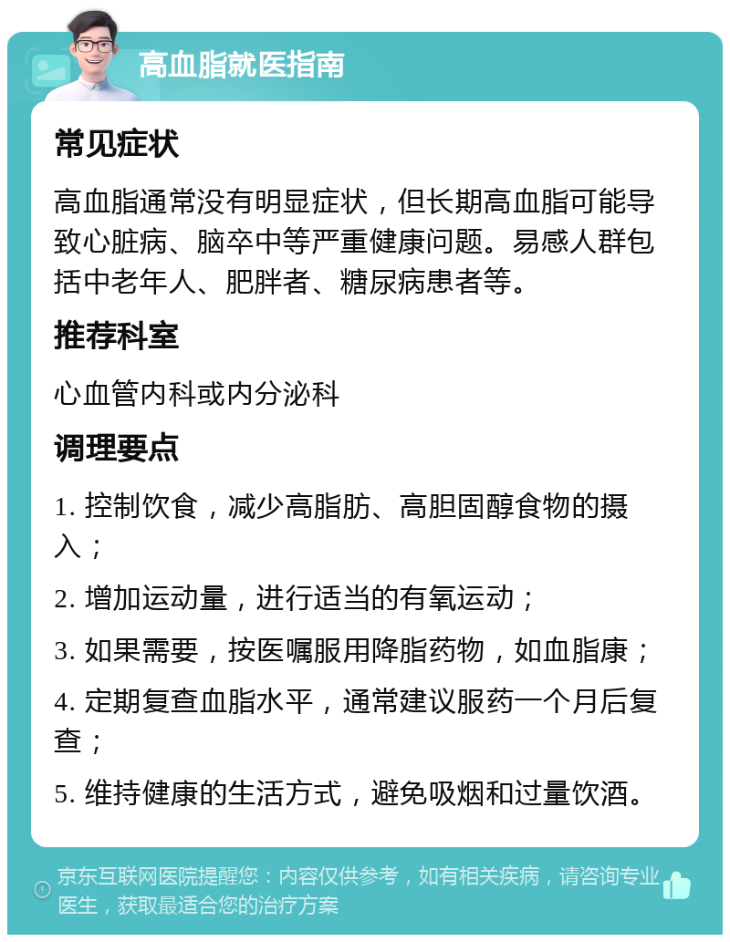 高血脂就医指南 常见症状 高血脂通常没有明显症状，但长期高血脂可能导致心脏病、脑卒中等严重健康问题。易感人群包括中老年人、肥胖者、糖尿病患者等。 推荐科室 心血管内科或内分泌科 调理要点 1. 控制饮食，减少高脂肪、高胆固醇食物的摄入； 2. 增加运动量，进行适当的有氧运动； 3. 如果需要，按医嘱服用降脂药物，如血脂康； 4. 定期复查血脂水平，通常建议服药一个月后复查； 5. 维持健康的生活方式，避免吸烟和过量饮酒。