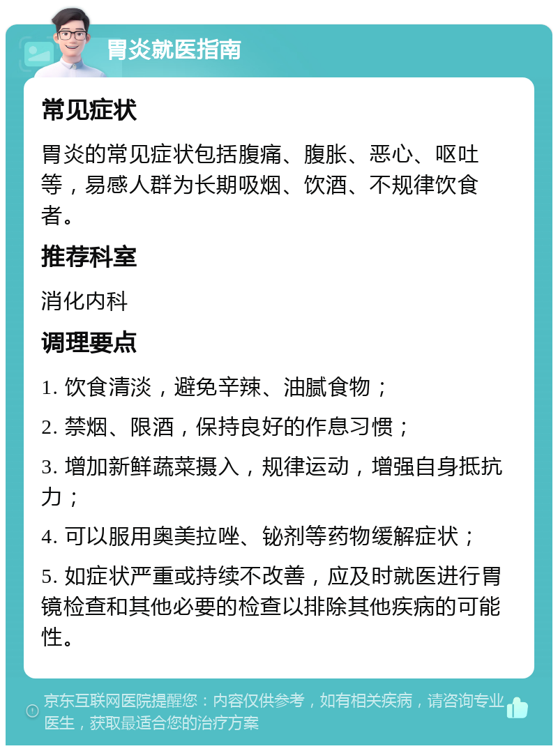 胃炎就医指南 常见症状 胃炎的常见症状包括腹痛、腹胀、恶心、呕吐等，易感人群为长期吸烟、饮酒、不规律饮食者。 推荐科室 消化内科 调理要点 1. 饮食清淡，避免辛辣、油腻食物； 2. 禁烟、限酒，保持良好的作息习惯； 3. 增加新鲜蔬菜摄入，规律运动，增强自身抵抗力； 4. 可以服用奥美拉唑、铋剂等药物缓解症状； 5. 如症状严重或持续不改善，应及时就医进行胃镜检查和其他必要的检查以排除其他疾病的可能性。