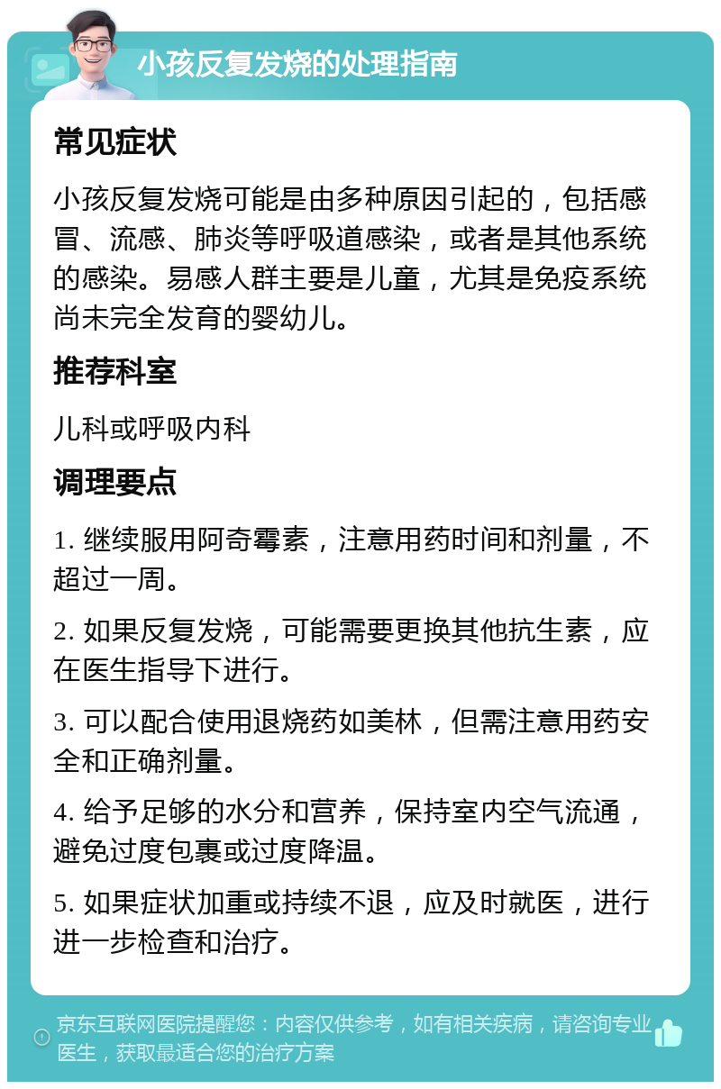 小孩反复发烧的处理指南 常见症状 小孩反复发烧可能是由多种原因引起的，包括感冒、流感、肺炎等呼吸道感染，或者是其他系统的感染。易感人群主要是儿童，尤其是免疫系统尚未完全发育的婴幼儿。 推荐科室 儿科或呼吸内科 调理要点 1. 继续服用阿奇霉素，注意用药时间和剂量，不超过一周。 2. 如果反复发烧，可能需要更换其他抗生素，应在医生指导下进行。 3. 可以配合使用退烧药如美林，但需注意用药安全和正确剂量。 4. 给予足够的水分和营养，保持室内空气流通，避免过度包裹或过度降温。 5. 如果症状加重或持续不退，应及时就医，进行进一步检查和治疗。