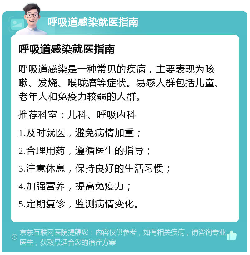 呼吸道感染就医指南 呼吸道感染就医指南 呼吸道感染是一种常见的疾病，主要表现为咳嗽、发烧、喉咙痛等症状。易感人群包括儿童、老年人和免疫力较弱的人群。 推荐科室：儿科、呼吸内科 1.及时就医，避免病情加重； 2.合理用药，遵循医生的指导； 3.注意休息，保持良好的生活习惯； 4.加强营养，提高免疫力； 5.定期复诊，监测病情变化。