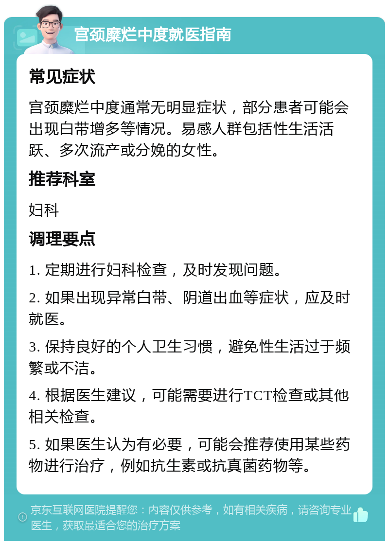 宫颈糜烂中度就医指南 常见症状 宫颈糜烂中度通常无明显症状，部分患者可能会出现白带增多等情况。易感人群包括性生活活跃、多次流产或分娩的女性。 推荐科室 妇科 调理要点 1. 定期进行妇科检查，及时发现问题。 2. 如果出现异常白带、阴道出血等症状，应及时就医。 3. 保持良好的个人卫生习惯，避免性生活过于频繁或不洁。 4. 根据医生建议，可能需要进行TCT检查或其他相关检查。 5. 如果医生认为有必要，可能会推荐使用某些药物进行治疗，例如抗生素或抗真菌药物等。