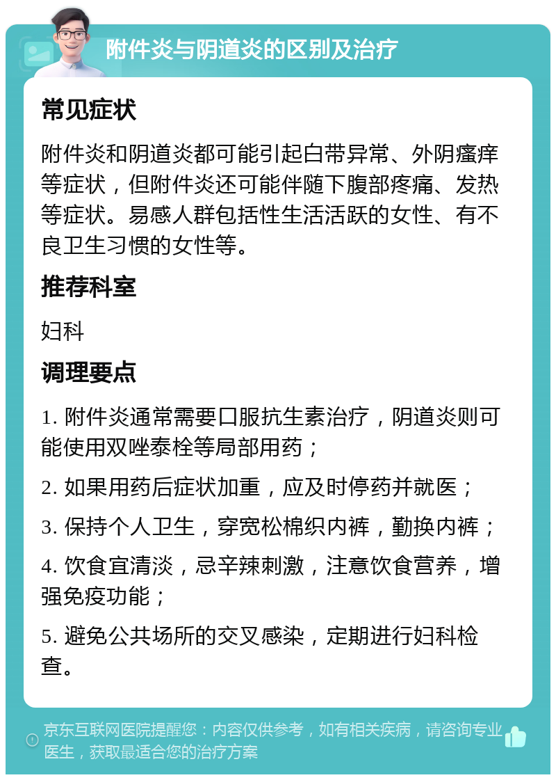 附件炎与阴道炎的区别及治疗 常见症状 附件炎和阴道炎都可能引起白带异常、外阴瘙痒等症状，但附件炎还可能伴随下腹部疼痛、发热等症状。易感人群包括性生活活跃的女性、有不良卫生习惯的女性等。 推荐科室 妇科 调理要点 1. 附件炎通常需要口服抗生素治疗，阴道炎则可能使用双唑泰栓等局部用药； 2. 如果用药后症状加重，应及时停药并就医； 3. 保持个人卫生，穿宽松棉织内裤，勤换内裤； 4. 饮食宜清淡，忌辛辣刺激，注意饮食营养，增强免疫功能； 5. 避免公共场所的交叉感染，定期进行妇科检查。