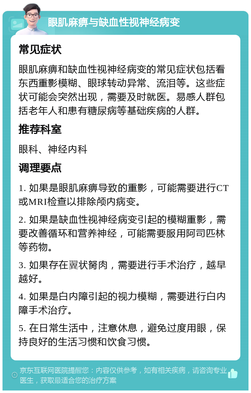 眼肌麻痹与缺血性视神经病变 常见症状 眼肌麻痹和缺血性视神经病变的常见症状包括看东西重影模糊、眼球转动异常、流泪等。这些症状可能会突然出现，需要及时就医。易感人群包括老年人和患有糖尿病等基础疾病的人群。 推荐科室 眼科、神经内科 调理要点 1. 如果是眼肌麻痹导致的重影，可能需要进行CT或MRI检查以排除颅内病变。 2. 如果是缺血性视神经病变引起的模糊重影，需要改善循环和营养神经，可能需要服用阿司匹林等药物。 3. 如果存在翼状胬肉，需要进行手术治疗，越早越好。 4. 如果是白内障引起的视力模糊，需要进行白内障手术治疗。 5. 在日常生活中，注意休息，避免过度用眼，保持良好的生活习惯和饮食习惯。