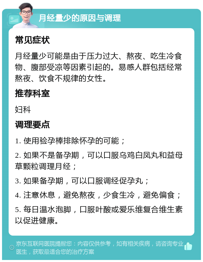 月经量少的原因与调理 常见症状 月经量少可能是由于压力过大、熬夜、吃生冷食物、腹部受凉等因素引起的。易感人群包括经常熬夜、饮食不规律的女性。 推荐科室 妇科 调理要点 1. 使用验孕棒排除怀孕的可能； 2. 如果不是备孕期，可以口服乌鸡白凤丸和益母草颗粒调理月经； 3. 如果备孕期，可以口服调经促孕丸； 4. 注意休息，避免熬夜，少食生冷，避免偏食； 5. 每日温水泡脚，口服叶酸或爱乐维复合维生素以促进健康。