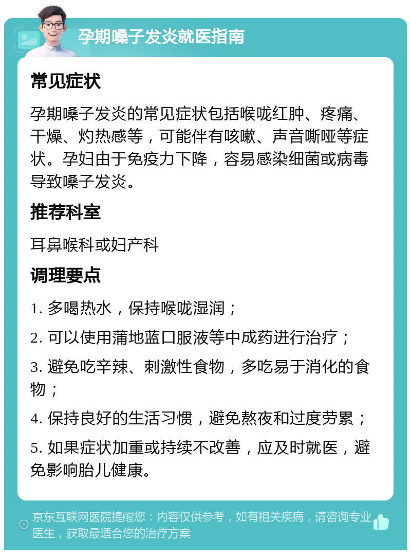 孕期嗓子发炎就医指南 常见症状 孕期嗓子发炎的常见症状包括喉咙红肿、疼痛、干燥、灼热感等，可能伴有咳嗽、声音嘶哑等症状。孕妇由于免疫力下降，容易感染细菌或病毒导致嗓子发炎。 推荐科室 耳鼻喉科或妇产科 调理要点 1. 多喝热水，保持喉咙湿润； 2. 可以使用蒲地蓝口服液等中成药进行治疗； 3. 避免吃辛辣、刺激性食物，多吃易于消化的食物； 4. 保持良好的生活习惯，避免熬夜和过度劳累； 5. 如果症状加重或持续不改善，应及时就医，避免影响胎儿健康。