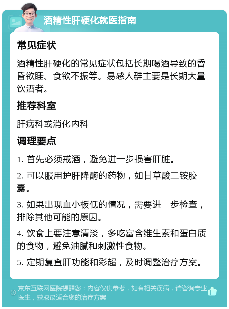 酒精性肝硬化就医指南 常见症状 酒精性肝硬化的常见症状包括长期喝酒导致的昏昏欲睡、食欲不振等。易感人群主要是长期大量饮酒者。 推荐科室 肝病科或消化内科 调理要点 1. 首先必须戒酒，避免进一步损害肝脏。 2. 可以服用护肝降酶的药物，如甘草酸二铵胶囊。 3. 如果出现血小板低的情况，需要进一步检查，排除其他可能的原因。 4. 饮食上要注意清淡，多吃富含维生素和蛋白质的食物，避免油腻和刺激性食物。 5. 定期复查肝功能和彩超，及时调整治疗方案。