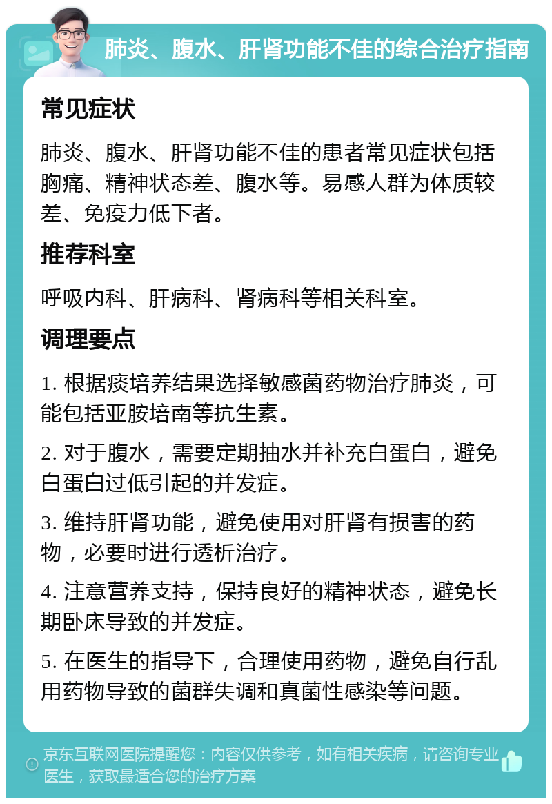 肺炎、腹水、肝肾功能不佳的综合治疗指南 常见症状 肺炎、腹水、肝肾功能不佳的患者常见症状包括胸痛、精神状态差、腹水等。易感人群为体质较差、免疫力低下者。 推荐科室 呼吸内科、肝病科、肾病科等相关科室。 调理要点 1. 根据痰培养结果选择敏感菌药物治疗肺炎，可能包括亚胺培南等抗生素。 2. 对于腹水，需要定期抽水并补充白蛋白，避免白蛋白过低引起的并发症。 3. 维持肝肾功能，避免使用对肝肾有损害的药物，必要时进行透析治疗。 4. 注意营养支持，保持良好的精神状态，避免长期卧床导致的并发症。 5. 在医生的指导下，合理使用药物，避免自行乱用药物导致的菌群失调和真菌性感染等问题。