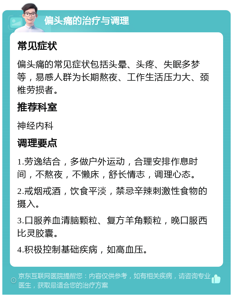 偏头痛的治疗与调理 常见症状 偏头痛的常见症状包括头晕、头疼、失眠多梦等，易感人群为长期熬夜、工作生活压力大、颈椎劳损者。 推荐科室 神经内科 调理要点 1.劳逸结合，多做户外运动，合理安排作息时间，不熬夜，不懒床，舒长情志，调理心态。 2.戒烟戒酒，饮食平淡，禁忌辛辣刺激性食物的摄入。 3.口服养血清脑颗粒、复方羊角颗粒，晚口服西比灵胶囊。 4.积极控制基础疾病，如高血压。