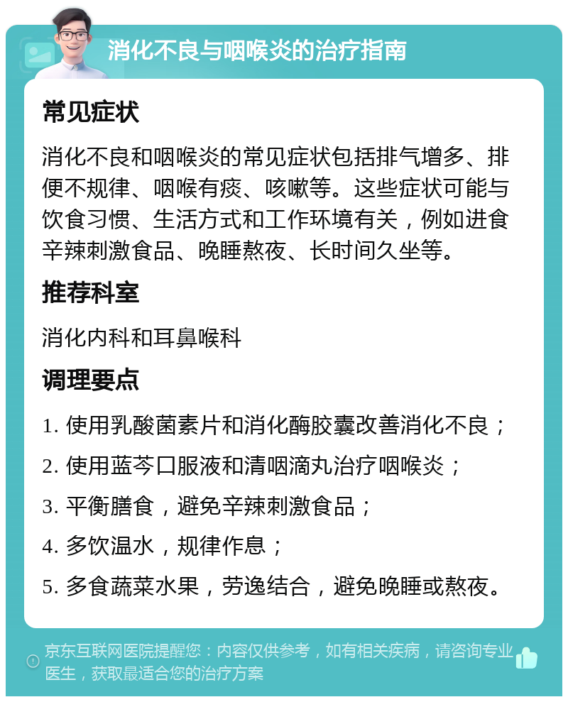 消化不良与咽喉炎的治疗指南 常见症状 消化不良和咽喉炎的常见症状包括排气增多、排便不规律、咽喉有痰、咳嗽等。这些症状可能与饮食习惯、生活方式和工作环境有关，例如进食辛辣刺激食品、晚睡熬夜、长时间久坐等。 推荐科室 消化内科和耳鼻喉科 调理要点 1. 使用乳酸菌素片和消化酶胶囊改善消化不良； 2. 使用蓝芩口服液和清咽滴丸治疗咽喉炎； 3. 平衡膳食，避免辛辣刺激食品； 4. 多饮温水，规律作息； 5. 多食蔬菜水果，劳逸结合，避免晚睡或熬夜。