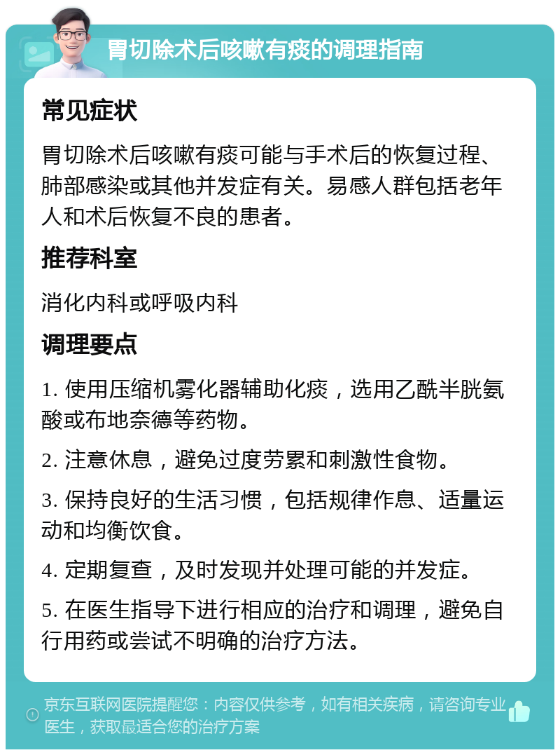 胃切除术后咳嗽有痰的调理指南 常见症状 胃切除术后咳嗽有痰可能与手术后的恢复过程、肺部感染或其他并发症有关。易感人群包括老年人和术后恢复不良的患者。 推荐科室 消化内科或呼吸内科 调理要点 1. 使用压缩机雾化器辅助化痰，选用乙酰半胱氨酸或布地奈德等药物。 2. 注意休息，避免过度劳累和刺激性食物。 3. 保持良好的生活习惯，包括规律作息、适量运动和均衡饮食。 4. 定期复查，及时发现并处理可能的并发症。 5. 在医生指导下进行相应的治疗和调理，避免自行用药或尝试不明确的治疗方法。