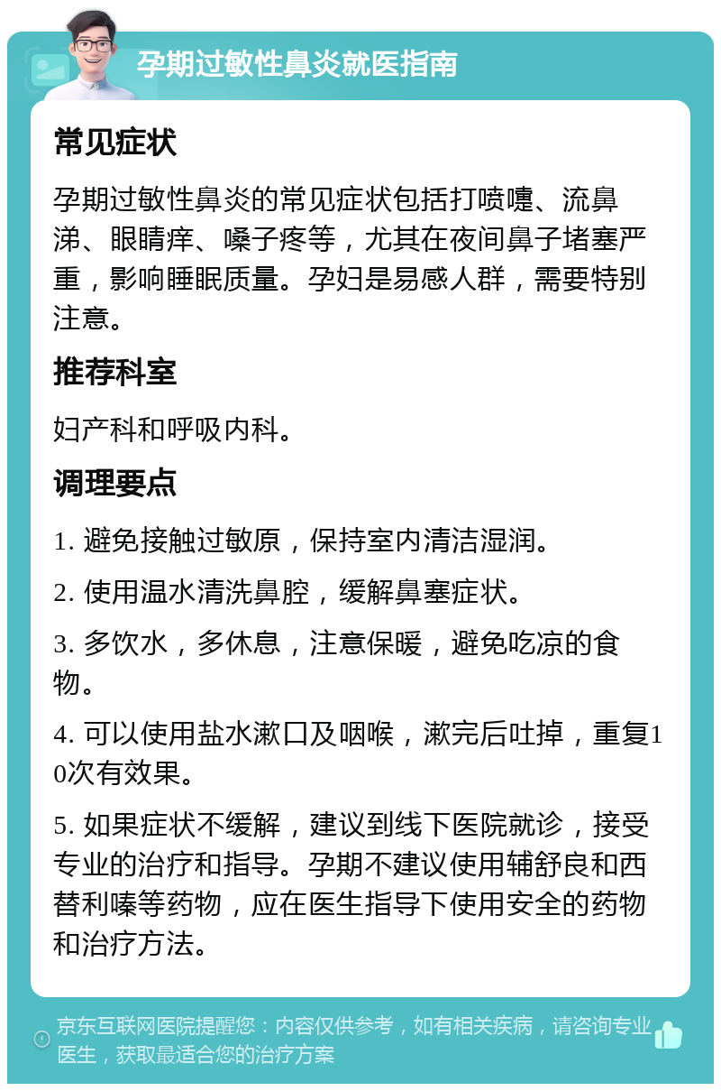 孕期过敏性鼻炎就医指南 常见症状 孕期过敏性鼻炎的常见症状包括打喷嚏、流鼻涕、眼睛痒、嗓子疼等，尤其在夜间鼻子堵塞严重，影响睡眠质量。孕妇是易感人群，需要特别注意。 推荐科室 妇产科和呼吸内科。 调理要点 1. 避免接触过敏原，保持室内清洁湿润。 2. 使用温水清洗鼻腔，缓解鼻塞症状。 3. 多饮水，多休息，注意保暖，避免吃凉的食物。 4. 可以使用盐水漱口及咽喉，漱完后吐掉，重复10次有效果。 5. 如果症状不缓解，建议到线下医院就诊，接受专业的治疗和指导。孕期不建议使用辅舒良和西替利嗪等药物，应在医生指导下使用安全的药物和治疗方法。