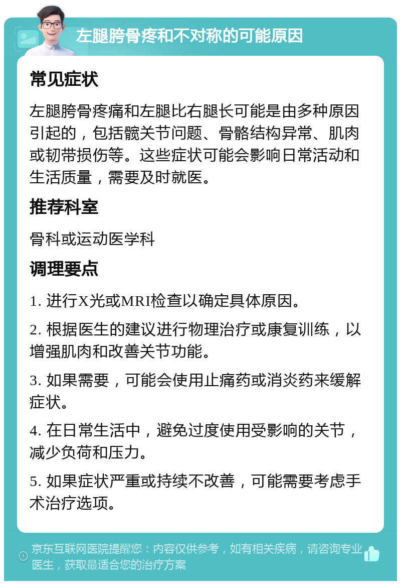 左腿胯骨疼和不对称的可能原因 常见症状 左腿胯骨疼痛和左腿比右腿长可能是由多种原因引起的，包括髋关节问题、骨骼结构异常、肌肉或韧带损伤等。这些症状可能会影响日常活动和生活质量，需要及时就医。 推荐科室 骨科或运动医学科 调理要点 1. 进行X光或MRI检查以确定具体原因。 2. 根据医生的建议进行物理治疗或康复训练，以增强肌肉和改善关节功能。 3. 如果需要，可能会使用止痛药或消炎药来缓解症状。 4. 在日常生活中，避免过度使用受影响的关节，减少负荷和压力。 5. 如果症状严重或持续不改善，可能需要考虑手术治疗选项。