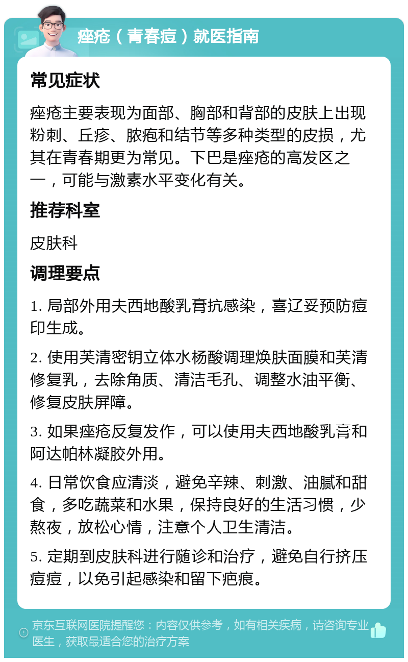 痤疮（青春痘）就医指南 常见症状 痤疮主要表现为面部、胸部和背部的皮肤上出现粉刺、丘疹、脓疱和结节等多种类型的皮损，尤其在青春期更为常见。下巴是痤疮的高发区之一，可能与激素水平变化有关。 推荐科室 皮肤科 调理要点 1. 局部外用夫西地酸乳膏抗感染，喜辽妥预防痘印生成。 2. 使用芙清密钥立体水杨酸调理焕肤面膜和芙清修复乳，去除角质、清洁毛孔、调整水油平衡、修复皮肤屏障。 3. 如果痤疮反复发作，可以使用夫西地酸乳膏和阿达帕林凝胶外用。 4. 日常饮食应清淡，避免辛辣、刺激、油腻和甜食，多吃蔬菜和水果，保持良好的生活习惯，少熬夜，放松心情，注意个人卫生清洁。 5. 定期到皮肤科进行随诊和治疗，避免自行挤压痘痘，以免引起感染和留下疤痕。