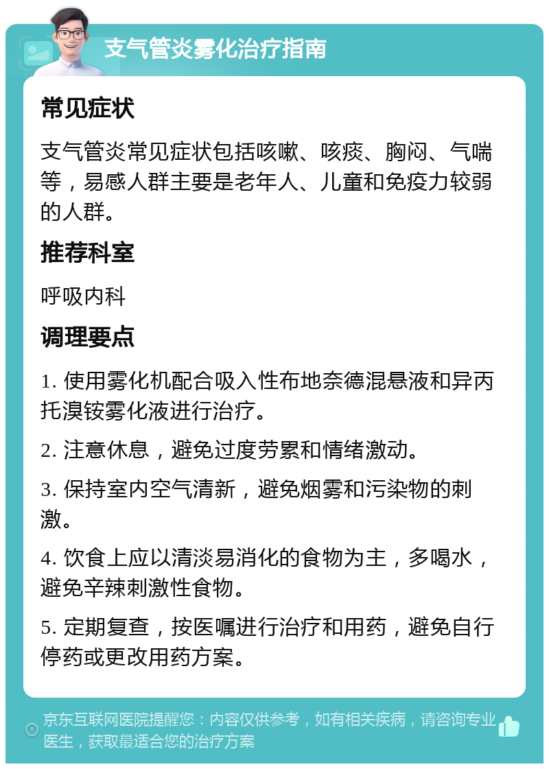 支气管炎雾化治疗指南 常见症状 支气管炎常见症状包括咳嗽、咳痰、胸闷、气喘等，易感人群主要是老年人、儿童和免疫力较弱的人群。 推荐科室 呼吸内科 调理要点 1. 使用雾化机配合吸入性布地奈德混悬液和异丙托溴铵雾化液进行治疗。 2. 注意休息，避免过度劳累和情绪激动。 3. 保持室内空气清新，避免烟雾和污染物的刺激。 4. 饮食上应以清淡易消化的食物为主，多喝水，避免辛辣刺激性食物。 5. 定期复查，按医嘱进行治疗和用药，避免自行停药或更改用药方案。