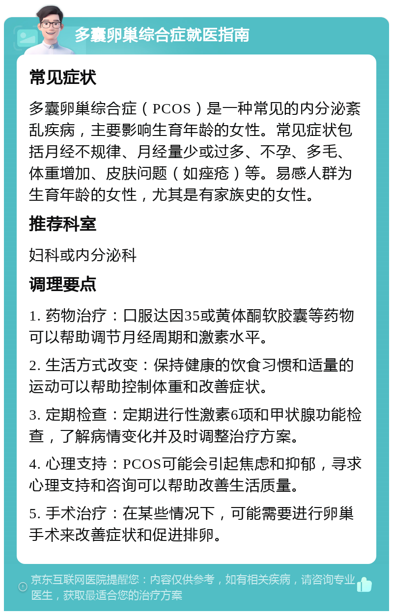 多囊卵巢综合症就医指南 常见症状 多囊卵巢综合症（PCOS）是一种常见的内分泌紊乱疾病，主要影响生育年龄的女性。常见症状包括月经不规律、月经量少或过多、不孕、多毛、体重增加、皮肤问题（如痤疮）等。易感人群为生育年龄的女性，尤其是有家族史的女性。 推荐科室 妇科或内分泌科 调理要点 1. 药物治疗：口服达因35或黄体酮软胶囊等药物可以帮助调节月经周期和激素水平。 2. 生活方式改变：保持健康的饮食习惯和适量的运动可以帮助控制体重和改善症状。 3. 定期检查：定期进行性激素6项和甲状腺功能检查，了解病情变化并及时调整治疗方案。 4. 心理支持：PCOS可能会引起焦虑和抑郁，寻求心理支持和咨询可以帮助改善生活质量。 5. 手术治疗：在某些情况下，可能需要进行卵巢手术来改善症状和促进排卵。