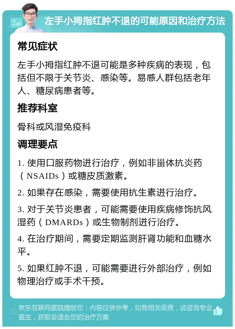 左手小拇指红肿不退的可能原因和治疗方法 常见症状 左手小拇指红肿不退可能是多种疾病的表现，包括但不限于关节炎、感染等。易感人群包括老年人、糖尿病患者等。 推荐科室 骨科或风湿免疫科 调理要点 1. 使用口服药物进行治疗，例如非甾体抗炎药（NSAIDs）或糖皮质激素。 2. 如果存在感染，需要使用抗生素进行治疗。 3. 对于关节炎患者，可能需要使用疾病修饰抗风湿药（DMARDs）或生物制剂进行治疗。 4. 在治疗期间，需要定期监测肝肾功能和血糖水平。 5. 如果红肿不退，可能需要进行外部治疗，例如物理治疗或手术干预。