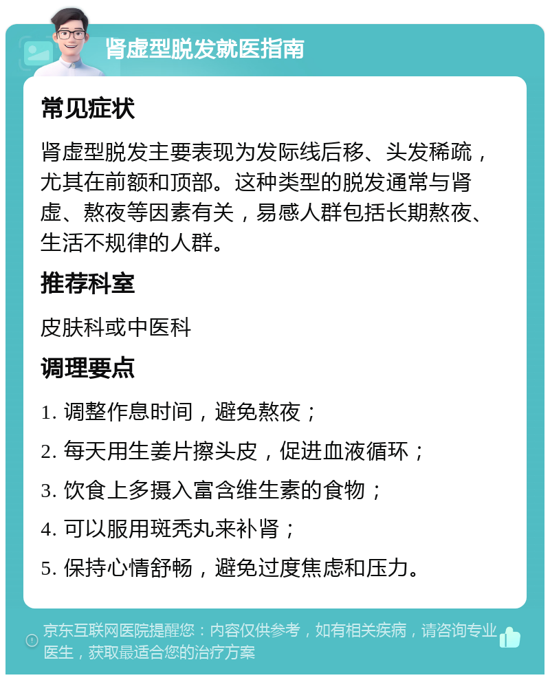 肾虚型脱发就医指南 常见症状 肾虚型脱发主要表现为发际线后移、头发稀疏，尤其在前额和顶部。这种类型的脱发通常与肾虚、熬夜等因素有关，易感人群包括长期熬夜、生活不规律的人群。 推荐科室 皮肤科或中医科 调理要点 1. 调整作息时间，避免熬夜； 2. 每天用生姜片擦头皮，促进血液循环； 3. 饮食上多摄入富含维生素的食物； 4. 可以服用斑秃丸来补肾； 5. 保持心情舒畅，避免过度焦虑和压力。