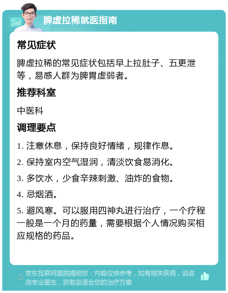 脾虚拉稀就医指南 常见症状 脾虚拉稀的常见症状包括早上拉肚子、五更泄等，易感人群为脾胃虚弱者。 推荐科室 中医科 调理要点 1. 注意休息，保持良好情绪，规律作息。 2. 保持室内空气湿润，清淡饮食易消化。 3. 多饮水，少食辛辣刺激、油炸的食物。 4. 忌烟酒。 5. 避风寒。可以服用四神丸进行治疗，一个疗程一般是一个月的药量，需要根据个人情况购买相应规格的药品。