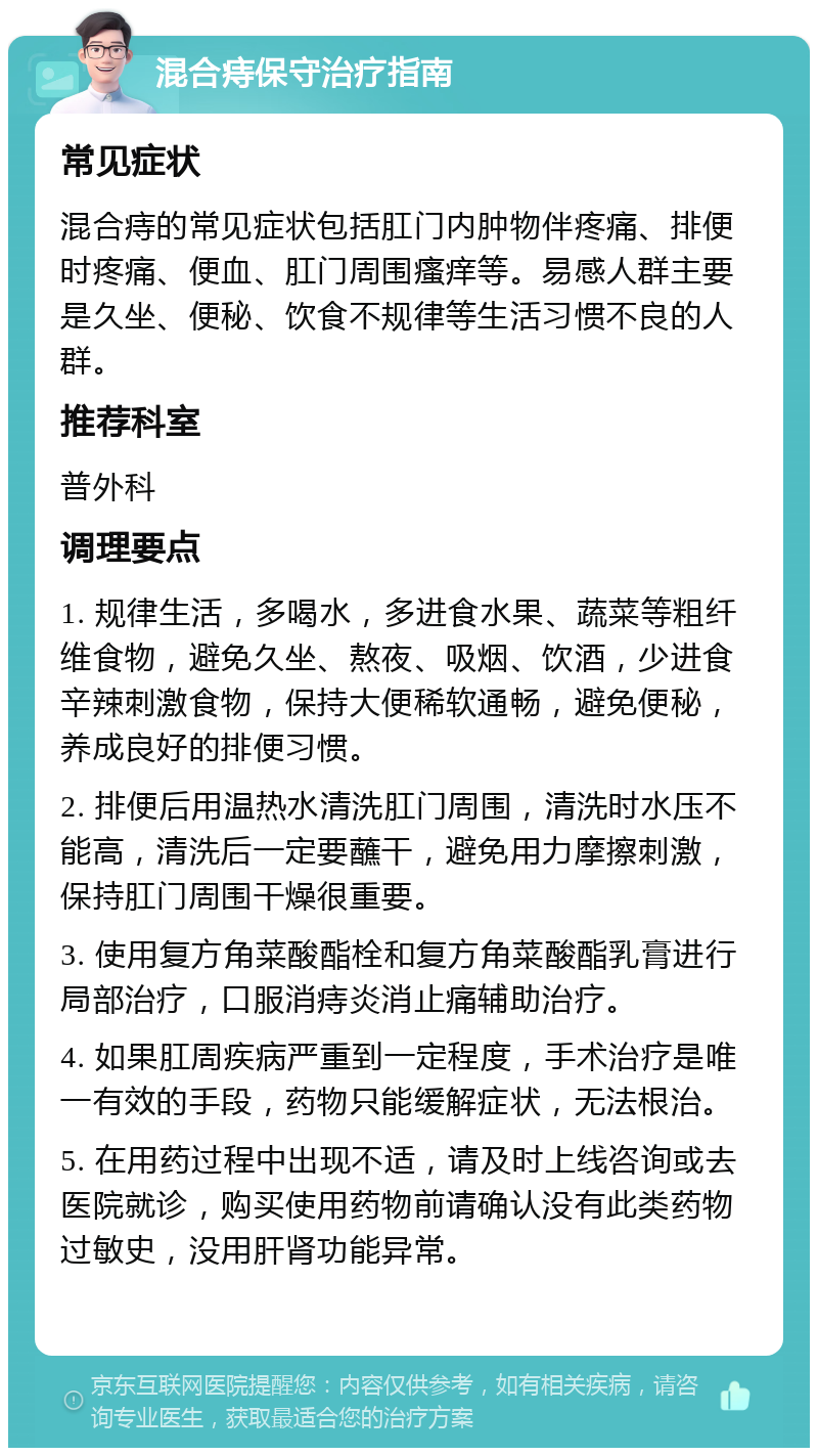 混合痔保守治疗指南 常见症状 混合痔的常见症状包括肛门内肿物伴疼痛、排便时疼痛、便血、肛门周围瘙痒等。易感人群主要是久坐、便秘、饮食不规律等生活习惯不良的人群。 推荐科室 普外科 调理要点 1. 规律生活，多喝水，多进食水果、蔬菜等粗纤维食物，避免久坐、熬夜、吸烟、饮酒，少进食辛辣刺激食物，保持大便稀软通畅，避免便秘，养成良好的排便习惯。 2. 排便后用温热水清洗肛门周围，清洗时水压不能高，清洗后一定要蘸干，避免用力摩擦刺激，保持肛门周围干燥很重要。 3. 使用复方角菜酸酯栓和复方角菜酸酯乳膏进行局部治疗，口服消痔炎消止痛辅助治疗。 4. 如果肛周疾病严重到一定程度，手术治疗是唯一有效的手段，药物只能缓解症状，无法根治。 5. 在用药过程中出现不适，请及时上线咨询或去医院就诊，购买使用药物前请确认没有此类药物过敏史，没用肝肾功能异常。