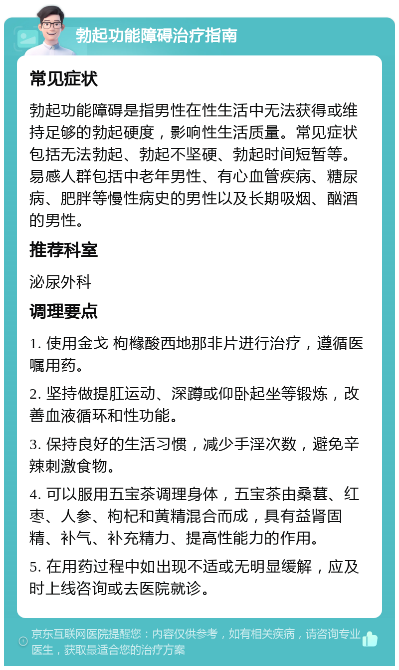 勃起功能障碍治疗指南 常见症状 勃起功能障碍是指男性在性生活中无法获得或维持足够的勃起硬度，影响性生活质量。常见症状包括无法勃起、勃起不坚硬、勃起时间短暂等。易感人群包括中老年男性、有心血管疾病、糖尿病、肥胖等慢性病史的男性以及长期吸烟、酗酒的男性。 推荐科室 泌尿外科 调理要点 1. 使用金戈 枸橼酸西地那非片进行治疗，遵循医嘱用药。 2. 坚持做提肛运动、深蹲或仰卧起坐等锻炼，改善血液循环和性功能。 3. 保持良好的生活习惯，减少手淫次数，避免辛辣刺激食物。 4. 可以服用五宝茶调理身体，五宝茶由桑葚、红枣、人参、枸杞和黄精混合而成，具有益肾固精、补气、补充精力、提高性能力的作用。 5. 在用药过程中如出现不适或无明显缓解，应及时上线咨询或去医院就诊。