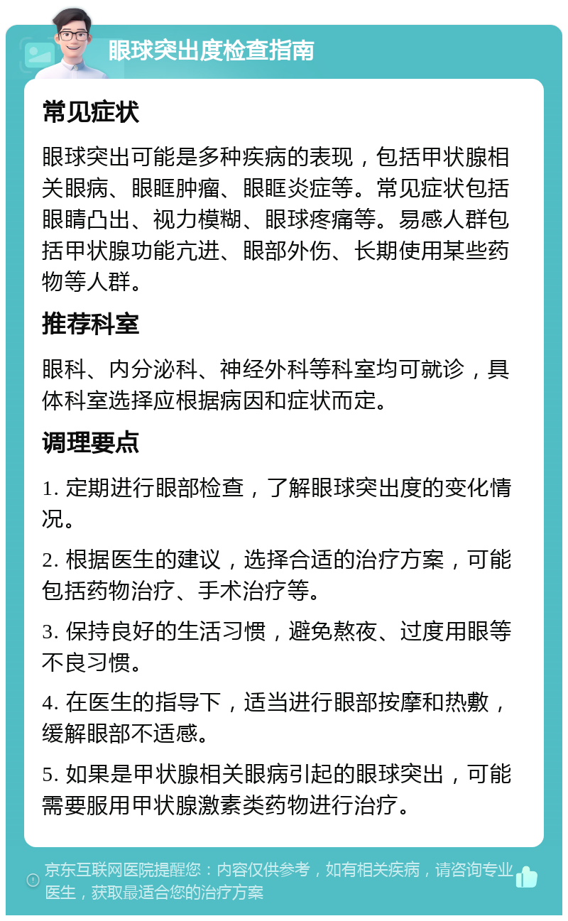 眼球突出度检查指南 常见症状 眼球突出可能是多种疾病的表现，包括甲状腺相关眼病、眼眶肿瘤、眼眶炎症等。常见症状包括眼睛凸出、视力模糊、眼球疼痛等。易感人群包括甲状腺功能亢进、眼部外伤、长期使用某些药物等人群。 推荐科室 眼科、内分泌科、神经外科等科室均可就诊，具体科室选择应根据病因和症状而定。 调理要点 1. 定期进行眼部检查，了解眼球突出度的变化情况。 2. 根据医生的建议，选择合适的治疗方案，可能包括药物治疗、手术治疗等。 3. 保持良好的生活习惯，避免熬夜、过度用眼等不良习惯。 4. 在医生的指导下，适当进行眼部按摩和热敷，缓解眼部不适感。 5. 如果是甲状腺相关眼病引起的眼球突出，可能需要服用甲状腺激素类药物进行治疗。