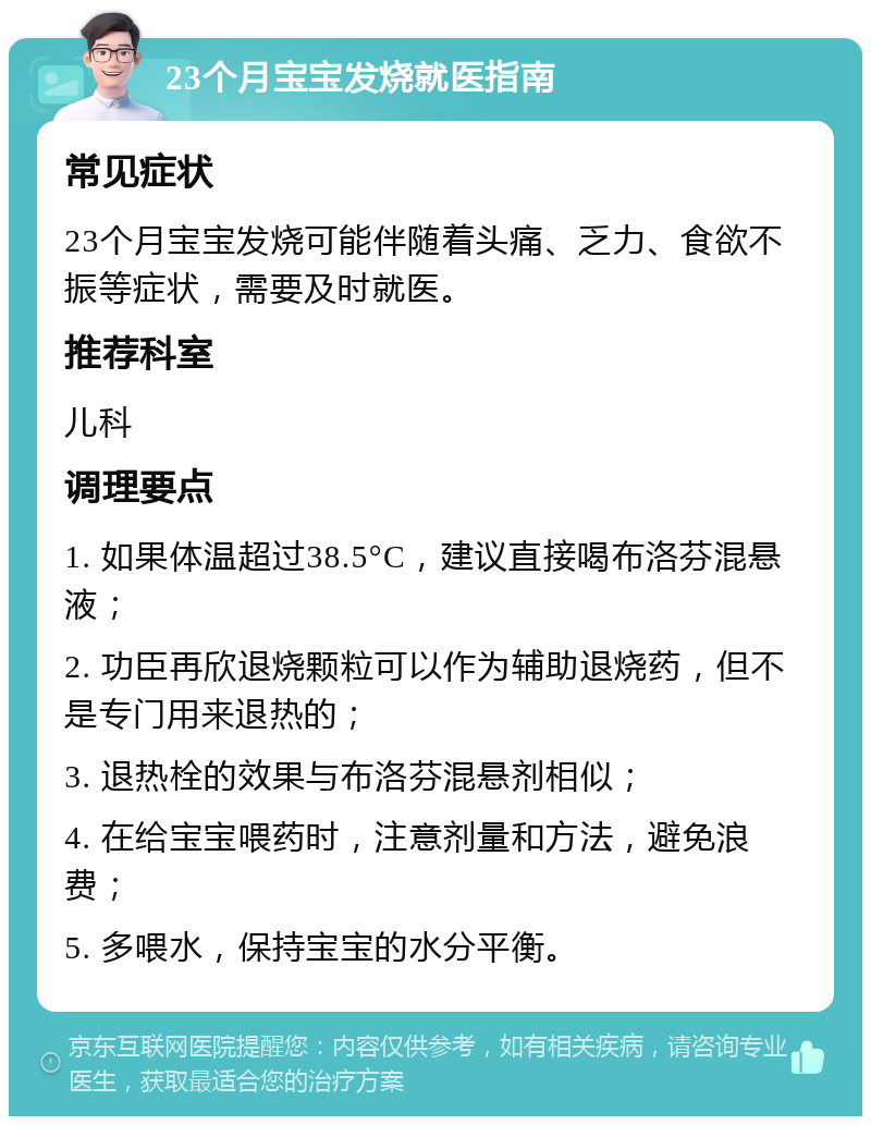 23个月宝宝发烧就医指南 常见症状 23个月宝宝发烧可能伴随着头痛、乏力、食欲不振等症状，需要及时就医。 推荐科室 儿科 调理要点 1. 如果体温超过38.5°C，建议直接喝布洛芬混悬液； 2. 功臣再欣退烧颗粒可以作为辅助退烧药，但不是专门用来退热的； 3. 退热栓的效果与布洛芬混悬剂相似； 4. 在给宝宝喂药时，注意剂量和方法，避免浪费； 5. 多喂水，保持宝宝的水分平衡。