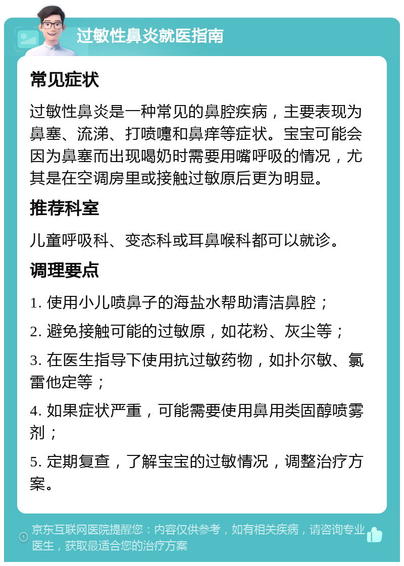 过敏性鼻炎就医指南 常见症状 过敏性鼻炎是一种常见的鼻腔疾病，主要表现为鼻塞、流涕、打喷嚏和鼻痒等症状。宝宝可能会因为鼻塞而出现喝奶时需要用嘴呼吸的情况，尤其是在空调房里或接触过敏原后更为明显。 推荐科室 儿童呼吸科、变态科或耳鼻喉科都可以就诊。 调理要点 1. 使用小儿喷鼻子的海盐水帮助清洁鼻腔； 2. 避免接触可能的过敏原，如花粉、灰尘等； 3. 在医生指导下使用抗过敏药物，如扑尔敏、氯雷他定等； 4. 如果症状严重，可能需要使用鼻用类固醇喷雾剂； 5. 定期复查，了解宝宝的过敏情况，调整治疗方案。