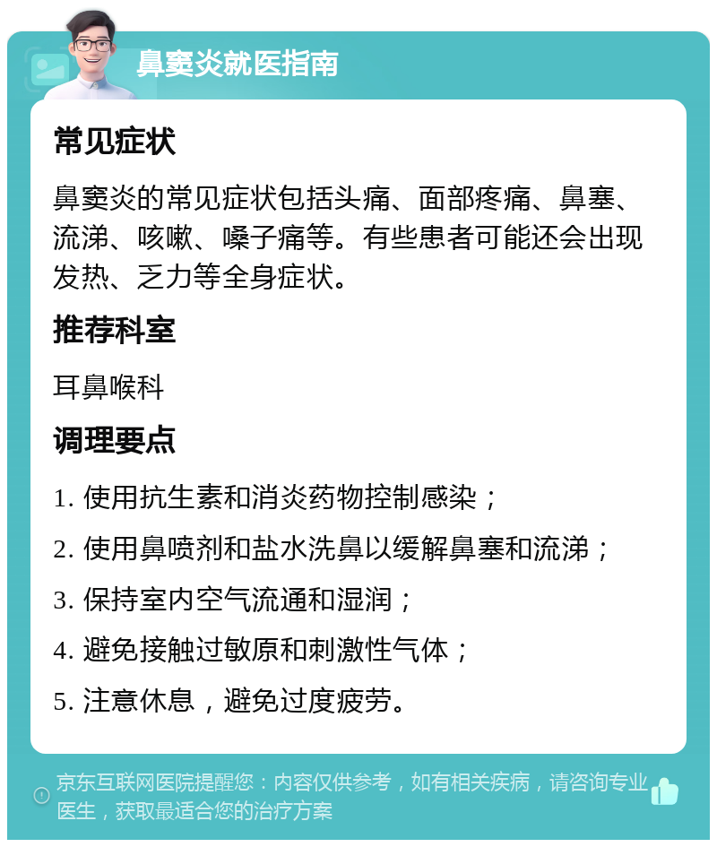 鼻窦炎就医指南 常见症状 鼻窦炎的常见症状包括头痛、面部疼痛、鼻塞、流涕、咳嗽、嗓子痛等。有些患者可能还会出现发热、乏力等全身症状。 推荐科室 耳鼻喉科 调理要点 1. 使用抗生素和消炎药物控制感染； 2. 使用鼻喷剂和盐水洗鼻以缓解鼻塞和流涕； 3. 保持室内空气流通和湿润； 4. 避免接触过敏原和刺激性气体； 5. 注意休息，避免过度疲劳。