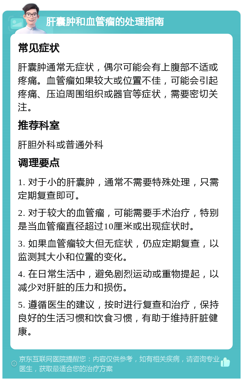 肝囊肿和血管瘤的处理指南 常见症状 肝囊肿通常无症状，偶尔可能会有上腹部不适或疼痛。血管瘤如果较大或位置不佳，可能会引起疼痛、压迫周围组织或器官等症状，需要密切关注。 推荐科室 肝胆外科或普通外科 调理要点 1. 对于小的肝囊肿，通常不需要特殊处理，只需定期复查即可。 2. 对于较大的血管瘤，可能需要手术治疗，特别是当血管瘤直径超过10厘米或出现症状时。 3. 如果血管瘤较大但无症状，仍应定期复查，以监测其大小和位置的变化。 4. 在日常生活中，避免剧烈运动或重物提起，以减少对肝脏的压力和损伤。 5. 遵循医生的建议，按时进行复查和治疗，保持良好的生活习惯和饮食习惯，有助于维持肝脏健康。