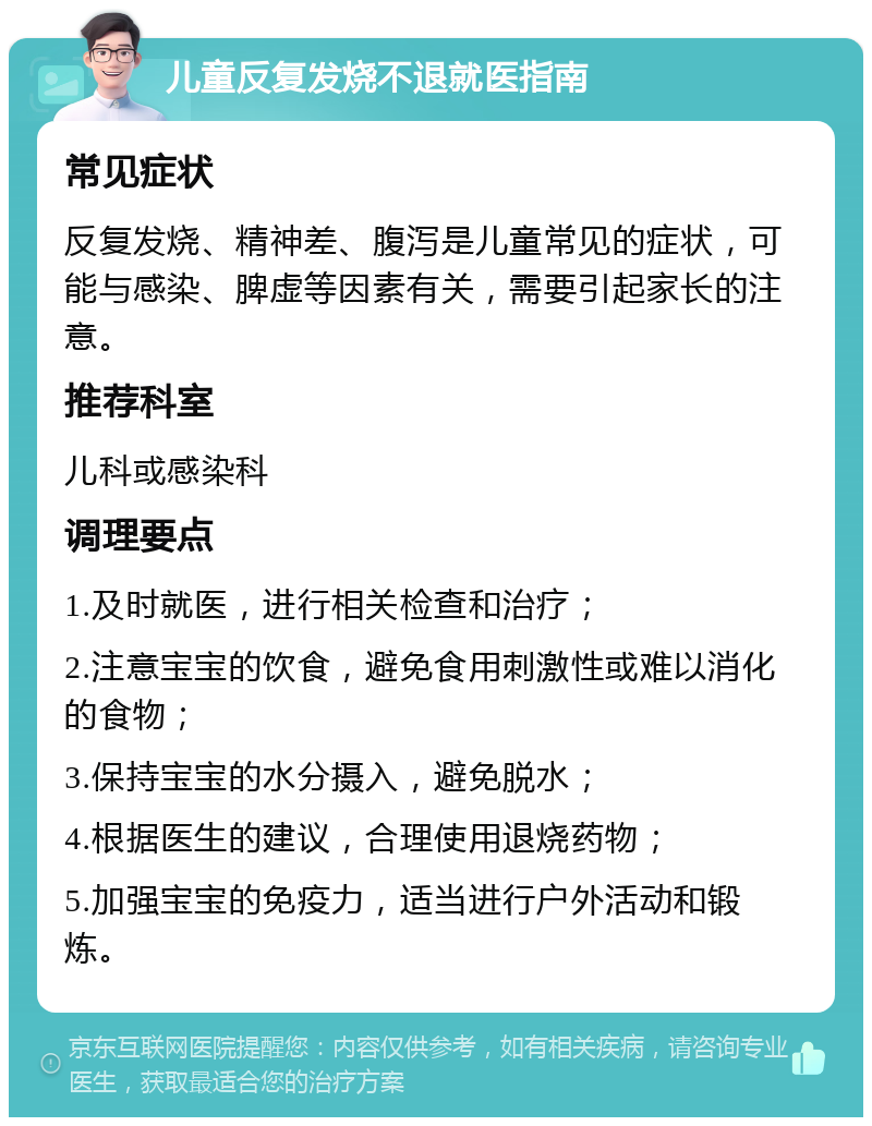 儿童反复发烧不退就医指南 常见症状 反复发烧、精神差、腹泻是儿童常见的症状，可能与感染、脾虚等因素有关，需要引起家长的注意。 推荐科室 儿科或感染科 调理要点 1.及时就医，进行相关检查和治疗； 2.注意宝宝的饮食，避免食用刺激性或难以消化的食物； 3.保持宝宝的水分摄入，避免脱水； 4.根据医生的建议，合理使用退烧药物； 5.加强宝宝的免疫力，适当进行户外活动和锻炼。