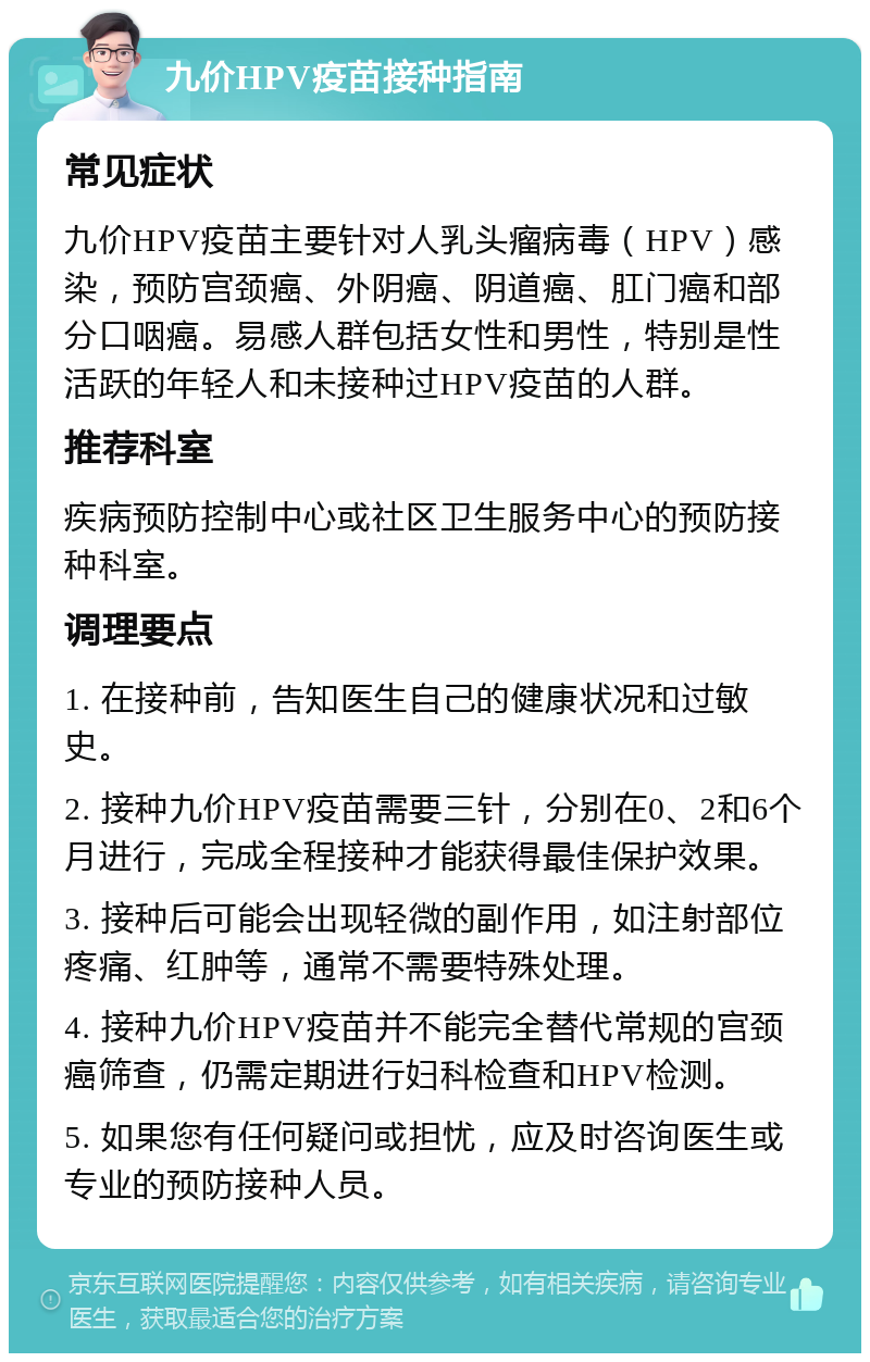 九价HPV疫苗接种指南 常见症状 九价HPV疫苗主要针对人乳头瘤病毒（HPV）感染，预防宫颈癌、外阴癌、阴道癌、肛门癌和部分口咽癌。易感人群包括女性和男性，特别是性活跃的年轻人和未接种过HPV疫苗的人群。 推荐科室 疾病预防控制中心或社区卫生服务中心的预防接种科室。 调理要点 1. 在接种前，告知医生自己的健康状况和过敏史。 2. 接种九价HPV疫苗需要三针，分别在0、2和6个月进行，完成全程接种才能获得最佳保护效果。 3. 接种后可能会出现轻微的副作用，如注射部位疼痛、红肿等，通常不需要特殊处理。 4. 接种九价HPV疫苗并不能完全替代常规的宫颈癌筛查，仍需定期进行妇科检查和HPV检测。 5. 如果您有任何疑问或担忧，应及时咨询医生或专业的预防接种人员。