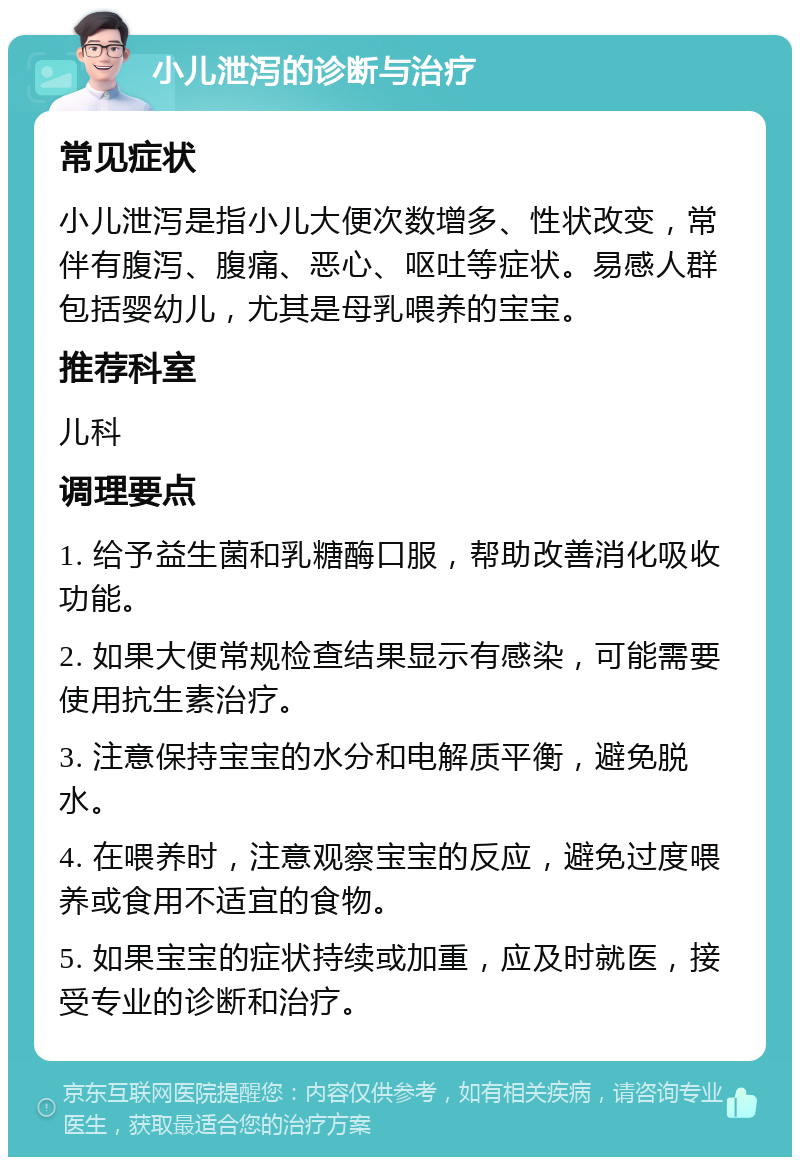 小儿泄泻的诊断与治疗 常见症状 小儿泄泻是指小儿大便次数增多、性状改变，常伴有腹泻、腹痛、恶心、呕吐等症状。易感人群包括婴幼儿，尤其是母乳喂养的宝宝。 推荐科室 儿科 调理要点 1. 给予益生菌和乳糖酶口服，帮助改善消化吸收功能。 2. 如果大便常规检查结果显示有感染，可能需要使用抗生素治疗。 3. 注意保持宝宝的水分和电解质平衡，避免脱水。 4. 在喂养时，注意观察宝宝的反应，避免过度喂养或食用不适宜的食物。 5. 如果宝宝的症状持续或加重，应及时就医，接受专业的诊断和治疗。