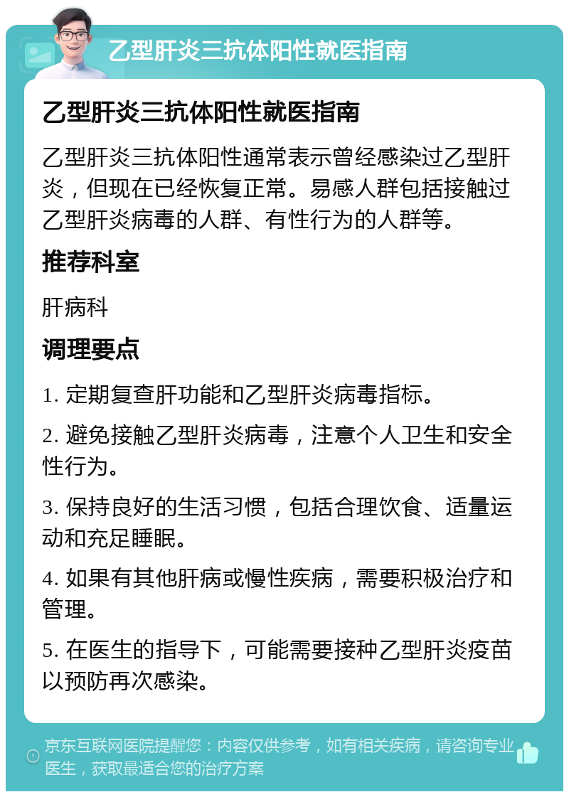 乙型肝炎三抗体阳性就医指南 乙型肝炎三抗体阳性就医指南 乙型肝炎三抗体阳性通常表示曾经感染过乙型肝炎，但现在已经恢复正常。易感人群包括接触过乙型肝炎病毒的人群、有性行为的人群等。 推荐科室 肝病科 调理要点 1. 定期复查肝功能和乙型肝炎病毒指标。 2. 避免接触乙型肝炎病毒，注意个人卫生和安全性行为。 3. 保持良好的生活习惯，包括合理饮食、适量运动和充足睡眠。 4. 如果有其他肝病或慢性疾病，需要积极治疗和管理。 5. 在医生的指导下，可能需要接种乙型肝炎疫苗以预防再次感染。