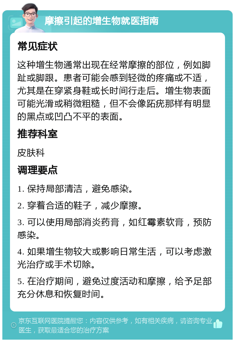 摩擦引起的增生物就医指南 常见症状 这种增生物通常出现在经常摩擦的部位，例如脚趾或脚跟。患者可能会感到轻微的疼痛或不适，尤其是在穿紧身鞋或长时间行走后。增生物表面可能光滑或稍微粗糙，但不会像跖疣那样有明显的黑点或凹凸不平的表面。 推荐科室 皮肤科 调理要点 1. 保持局部清洁，避免感染。 2. 穿着合适的鞋子，减少摩擦。 3. 可以使用局部消炎药膏，如红霉素软膏，预防感染。 4. 如果增生物较大或影响日常生活，可以考虑激光治疗或手术切除。 5. 在治疗期间，避免过度活动和摩擦，给予足部充分休息和恢复时间。