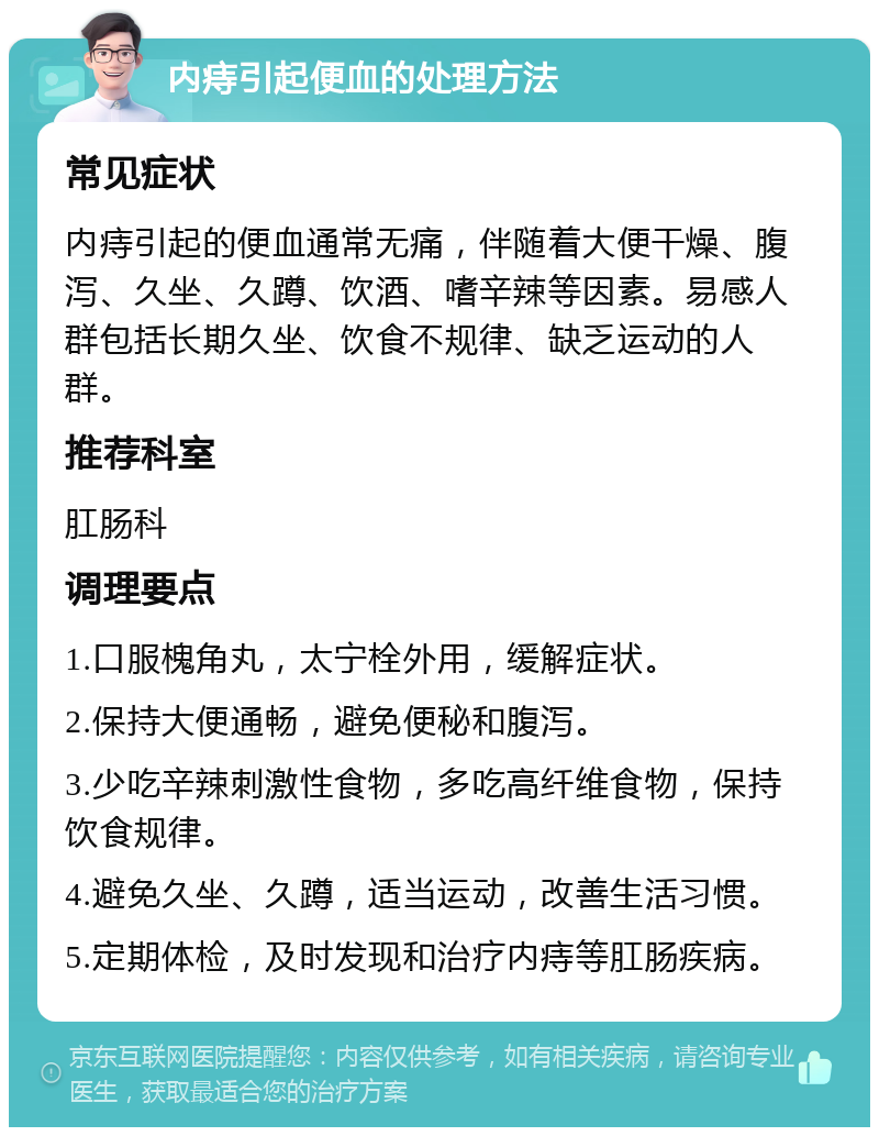 内痔引起便血的处理方法 常见症状 内痔引起的便血通常无痛，伴随着大便干燥、腹泻、久坐、久蹲、饮酒、嗜辛辣等因素。易感人群包括长期久坐、饮食不规律、缺乏运动的人群。 推荐科室 肛肠科 调理要点 1.口服槐角丸，太宁栓外用，缓解症状。 2.保持大便通畅，避免便秘和腹泻。 3.少吃辛辣刺激性食物，多吃高纤维食物，保持饮食规律。 4.避免久坐、久蹲，适当运动，改善生活习惯。 5.定期体检，及时发现和治疗内痔等肛肠疾病。