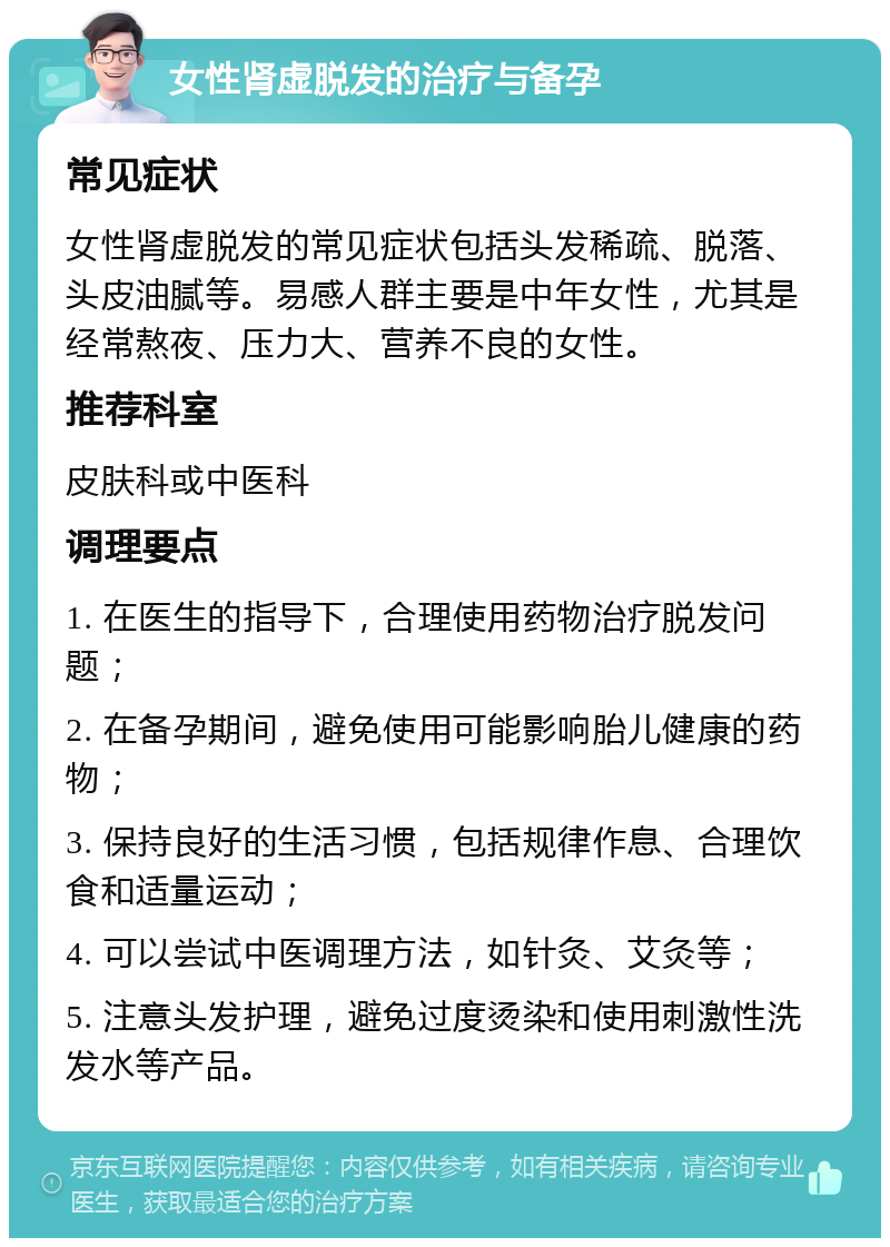 女性肾虚脱发的治疗与备孕 常见症状 女性肾虚脱发的常见症状包括头发稀疏、脱落、头皮油腻等。易感人群主要是中年女性，尤其是经常熬夜、压力大、营养不良的女性。 推荐科室 皮肤科或中医科 调理要点 1. 在医生的指导下，合理使用药物治疗脱发问题； 2. 在备孕期间，避免使用可能影响胎儿健康的药物； 3. 保持良好的生活习惯，包括规律作息、合理饮食和适量运动； 4. 可以尝试中医调理方法，如针灸、艾灸等； 5. 注意头发护理，避免过度烫染和使用刺激性洗发水等产品。