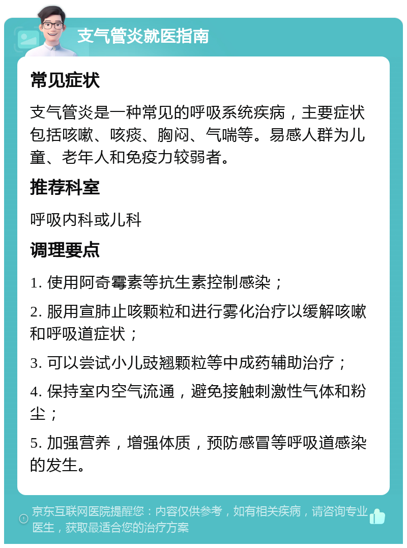 支气管炎就医指南 常见症状 支气管炎是一种常见的呼吸系统疾病，主要症状包括咳嗽、咳痰、胸闷、气喘等。易感人群为儿童、老年人和免疫力较弱者。 推荐科室 呼吸内科或儿科 调理要点 1. 使用阿奇霉素等抗生素控制感染； 2. 服用宣肺止咳颗粒和进行雾化治疗以缓解咳嗽和呼吸道症状； 3. 可以尝试小儿豉翘颗粒等中成药辅助治疗； 4. 保持室内空气流通，避免接触刺激性气体和粉尘； 5. 加强营养，增强体质，预防感冒等呼吸道感染的发生。