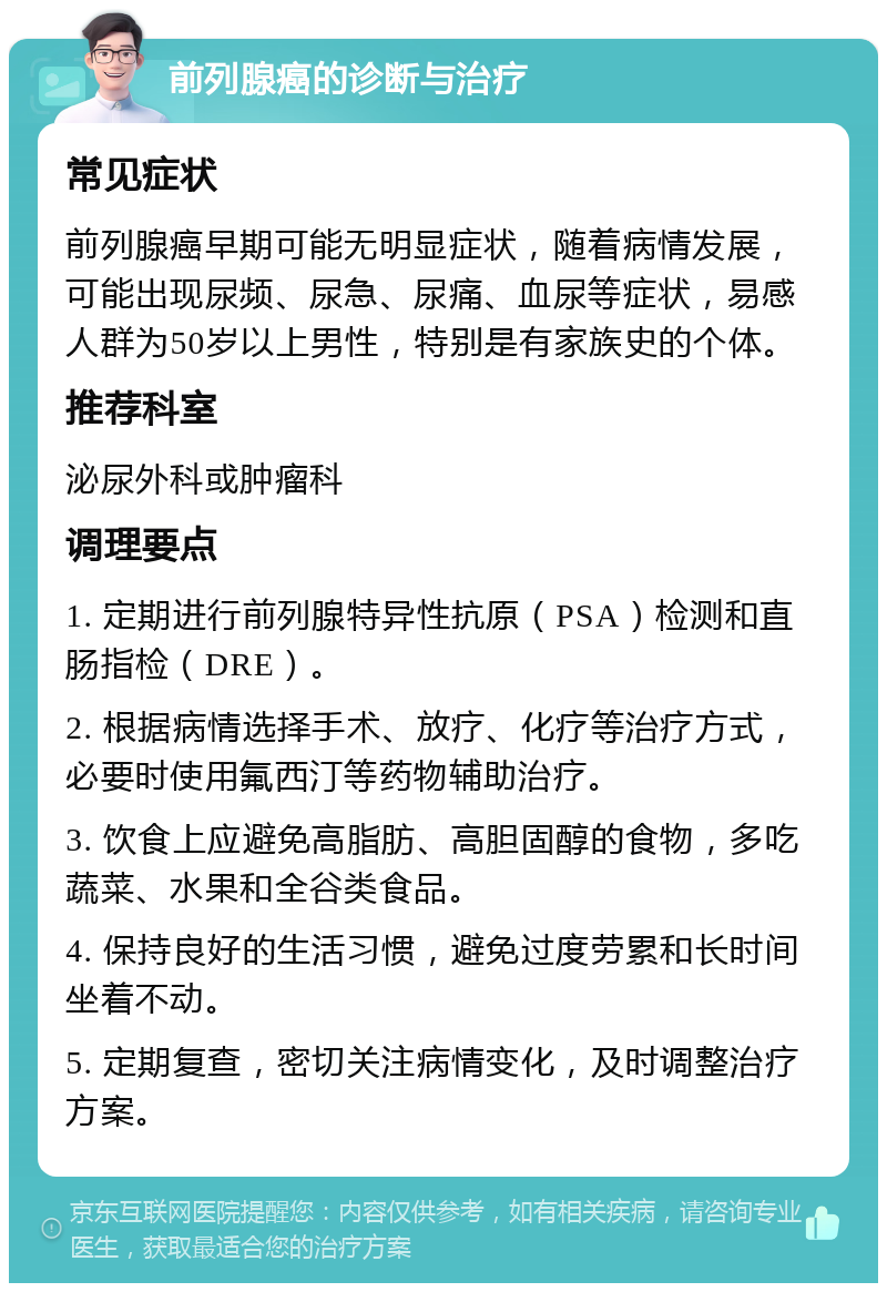 前列腺癌的诊断与治疗 常见症状 前列腺癌早期可能无明显症状，随着病情发展，可能出现尿频、尿急、尿痛、血尿等症状，易感人群为50岁以上男性，特别是有家族史的个体。 推荐科室 泌尿外科或肿瘤科 调理要点 1. 定期进行前列腺特异性抗原（PSA）检测和直肠指检（DRE）。 2. 根据病情选择手术、放疗、化疗等治疗方式，必要时使用氟西汀等药物辅助治疗。 3. 饮食上应避免高脂肪、高胆固醇的食物，多吃蔬菜、水果和全谷类食品。 4. 保持良好的生活习惯，避免过度劳累和长时间坐着不动。 5. 定期复查，密切关注病情变化，及时调整治疗方案。