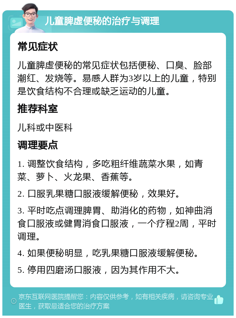 儿童脾虚便秘的治疗与调理 常见症状 儿童脾虚便秘的常见症状包括便秘、口臭、脸部潮红、发烧等。易感人群为3岁以上的儿童，特别是饮食结构不合理或缺乏运动的儿童。 推荐科室 儿科或中医科 调理要点 1. 调整饮食结构，多吃粗纤维蔬菜水果，如青菜、萝卜、火龙果、香蕉等。 2. 口服乳果糖口服液缓解便秘，效果好。 3. 平时吃点调理脾胃、助消化的药物，如神曲消食口服液或健胃消食口服液，一个疗程2周，平时调理。 4. 如果便秘明显，吃乳果糖口服液缓解便秘。 5. 停用四磨汤口服液，因为其作用不大。