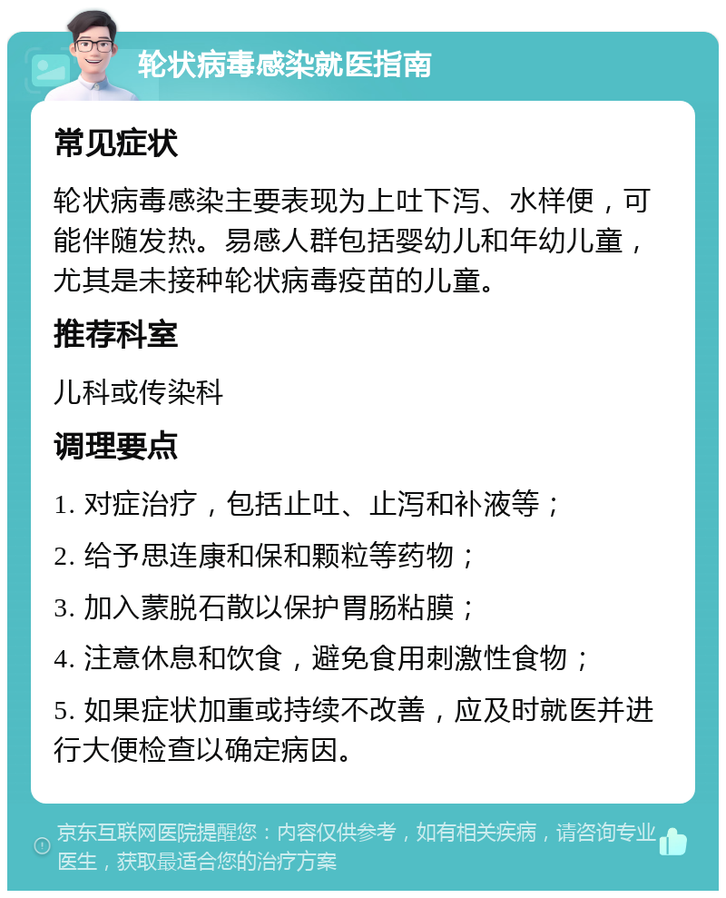 轮状病毒感染就医指南 常见症状 轮状病毒感染主要表现为上吐下泻、水样便，可能伴随发热。易感人群包括婴幼儿和年幼儿童，尤其是未接种轮状病毒疫苗的儿童。 推荐科室 儿科或传染科 调理要点 1. 对症治疗，包括止吐、止泻和补液等； 2. 给予思连康和保和颗粒等药物； 3. 加入蒙脱石散以保护胃肠粘膜； 4. 注意休息和饮食，避免食用刺激性食物； 5. 如果症状加重或持续不改善，应及时就医并进行大便检查以确定病因。