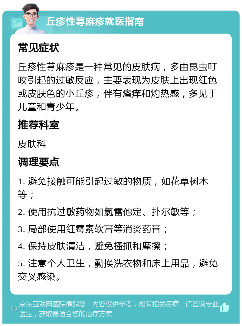 丘疹性荨麻疹就医指南 常见症状 丘疹性荨麻疹是一种常见的皮肤病，多由昆虫叮咬引起的过敏反应，主要表现为皮肤上出现红色或皮肤色的小丘疹，伴有瘙痒和灼热感，多见于儿童和青少年。 推荐科室 皮肤科 调理要点 1. 避免接触可能引起过敏的物质，如花草树木等； 2. 使用抗过敏药物如氯雷他定、扑尔敏等； 3. 局部使用红霉素软膏等消炎药膏； 4. 保持皮肤清洁，避免搔抓和摩擦； 5. 注意个人卫生，勤换洗衣物和床上用品，避免交叉感染。